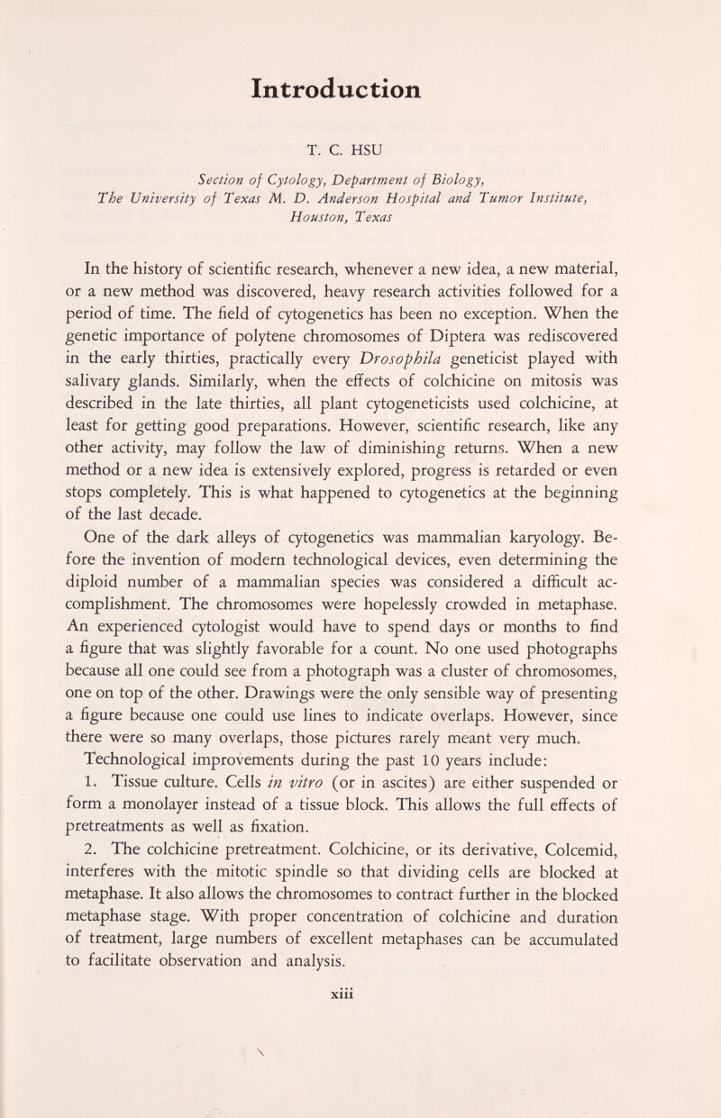 \ 't Introduction т. с. HSU Section of Cytology, Department of Biology, The University of Texas M. D. Anderson Hospital and Tumor Institute, Houston, Texas In the history of scientific research, whenever a new idea, a new material, or a new method was discovered, heavy research activities followed for a period of time. The field of cytogenetics has been no exception. When the genetic importance of polytene chromosomes of Diptera was rediscovered in the early thirties, practically every Drosophila geneticist played with salivary glands. Similarly, when the effects of colchicine on mitosis was described in the late thirties, all plant cytogeneticists used colchicine, at least for getting good preparations. However, scientific research, like any other activity, may follow the law of diminishing returns. When a new method or a new idea is extensively explored, progress is retarded or even stops completely. This is what happened to cytogenetics at the beginning of the last decade. One of the dark alleys of cytogenetics was mammalian karyology. Be¬ fore the invention of modern technological devices, even determining the diploid number of a mammalian species was considered a difficult ac¬ complishment. The chromosomes were hopelessly crowded in metaphase. An experienced cytologist would have to spend days or months to find a figure that was slightly favorable for a count. No one used photographs because all one could see from a photograph was a cluster of chromosomes, one on top of the other. Drawings were the only sensible way of presenting a figure because one could use lines to indicate overlaps. However, since there were so many overlaps, those pictures rarely meant very much. Technological improvements during the past 10 years include: 1. Tissue culture. Cells in vitro (or in ascites) are either suspended or form a monolayer instead of a tissue block. This allows the full effects of pretreatments as well as fixation. 2. The colchicine pretreatment. Colchicine, or its derivative, Colcemid, interferes with the mitotic spindle so that dividing cells are blocked at metaphase. It also allows the chromosomes to contract further in the blocked metaphase stage. With proper concentration of colchicine and duration of treatment, large numbers of excellent metaphases can be accumulated to facilitate observation and analysis. xiii \