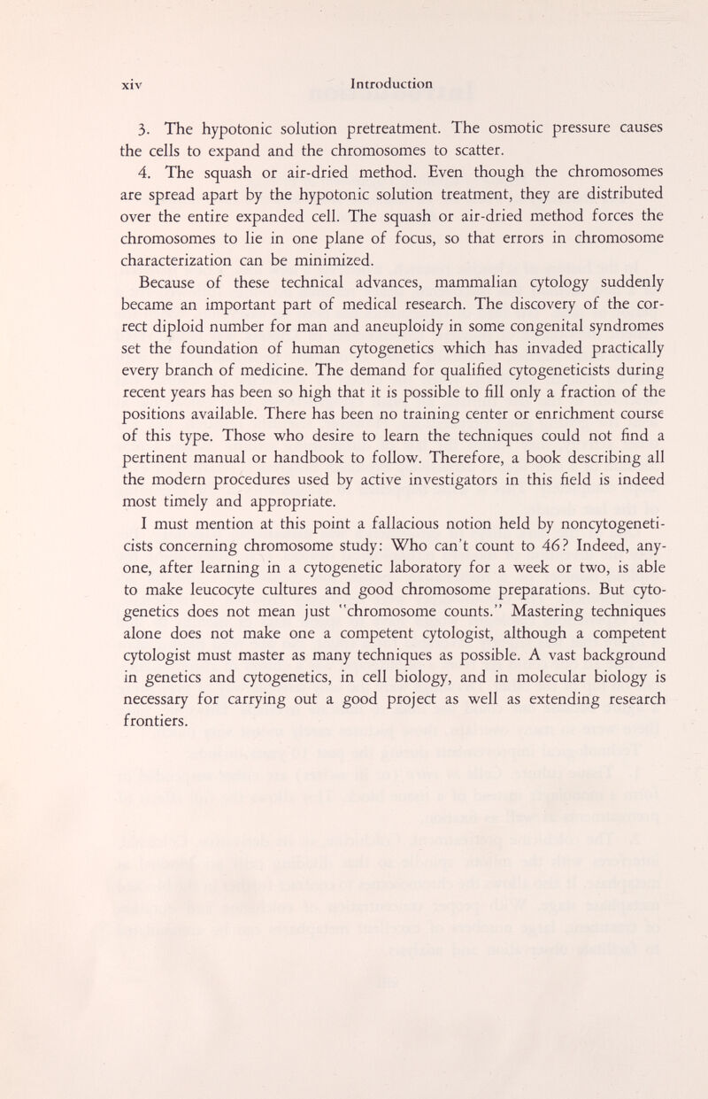 xiv Introduction 3. The hypotonic solution pretreatment. The osmotic pressure causes the cells to expand and the chromosomes to scatter. 4. The squash or air-dried method. Even though the chromosomes are spread apart by the hypotonic solution treatment, they are distributed over the entire expanded cell. The squash or air-dried method forces the chromosomes to lie in one plane of focus, so that errors in chromosome characterization can be minimized. Because of these technical advances, mammalian cytology suddenly became an important part of medical research. The discovery of the cor¬ rect diploid number for man and aneuploidy in some congenital syndromes set the foundation of human cytogenetics which has invaded practically every branch of medicine. The demand for qualified cytogeneticists during recent years has been so high that it is possible to fill only a fraction of the positions available. There has been no training center or enrichment course of this type. Those who desire to learn the techniques could not find a pertinent manual or handbook to follow. Therefore, a book describing all the modern procedures used by active investigators in this field is indeed most timely and appropriate. I must mention at this point a fallacious notion held by noncytogeneti- cists concerning chromosome study: Who can't count to 46? Indeed, any¬ one, after learning in a cytogenetic laboratory for a week or two, is able to make leucocyte cultures and good chromosome preparations. But cyto¬ genetics does not mean just chromosome counts. Mastering techniques alone does not make one a competent cytologist, although a competent cytologist must master as many techniques as possible. A vast background in genetics and cytogenetics, in cell biology, and in molecular biology is necessary for carrying out a good project as well as extending research frontiers.