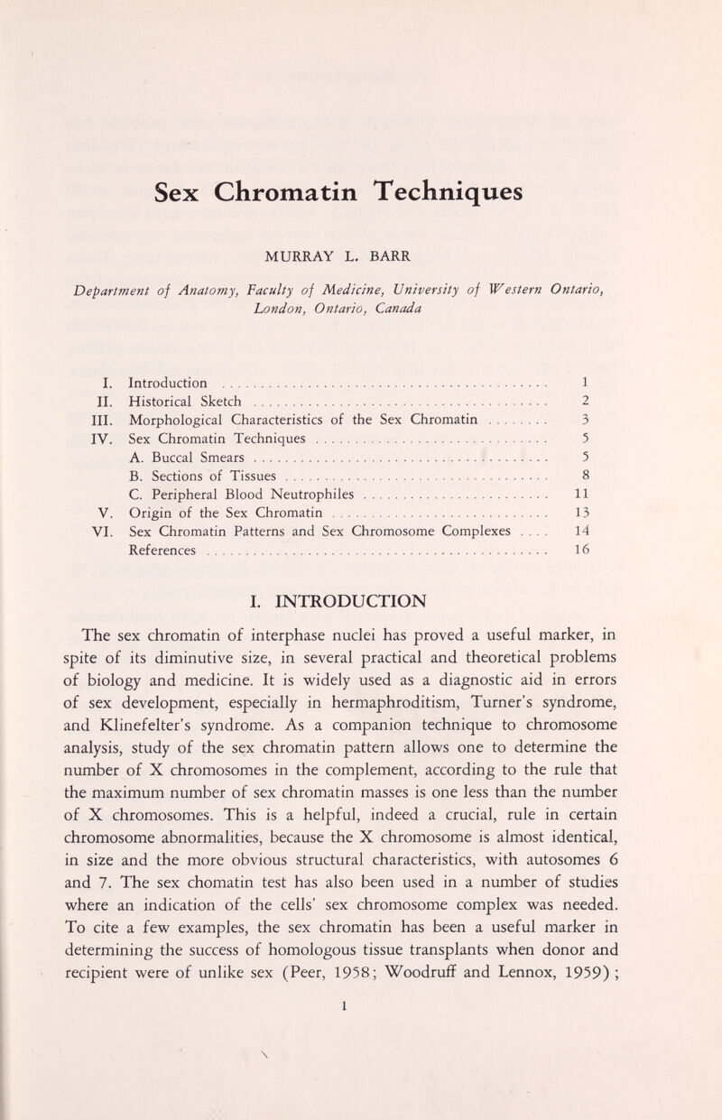 Sex Chromatin Techniques MURRAY L. BARR Department of Anatomy, Faculty of Medicine, University of Western Ontario, London, Ontario, Canada I. Introduction  : 1 II. Historical Sketch  2 III. Morphological Characteristics of the Sex Chromatin  3 IV. Sex Chromatin Techniques  5 A. Buccal Smears : 5 B. Sections of Tissues  8 C. Peripheral Blood Neutrophiles  11 V. Origin of the Sex Chromatin  13 VI. Sex Chromatin Patterns and Sex Chromosome Complexes .... 14 References  16 I. INTRODUCTION The sex chromatin of interphase nuclei has proved a useful marker, in spite of its diminutive size, in several practical and theoretical problems of biology and medicine. It is widely used as a diagnostic aid in errors of sex development, especially in hermaphroditism, Turner's syndrome, and Klinefelter's syndrome. As a companion technique to chromosome analysis, study of the sex chromatin pattern allows one to determine the number of X chromosomes in the complement, according to the rule that the maximum number of sex chromatin masses is one less than the number of X chromosomes. This is a helpful, indeed a crucial, rule in certain chromosome abnormalities, because the X chromosome is almost identical, in size and the more obvious structural characteristics, with autosomes 6 and 7. The sex chomatin test has also been used in a number of studies where an indication of the cells' sex chromosome complex was needed. To cite a few examples, the sex chromatin has been a useful marker in determining the success of homologous tissue transplants when donor and recipient were of unlike sex (Peer, 1958; Woodruff and Lennox, 1959) ; 1 \