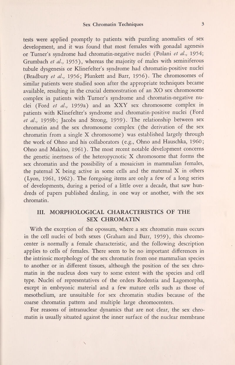 Sex Chromatin Techniques 3 tests were applied promptly to patients with puzzling anomalies of sex development, and it was found that most females with gonadal agenesis or Turner's syndrome had chromatin-negative nuclei (Polani et al., 1954; Grumbach et al., 1955), whereas the majority of males with seminiferous tubule dysgenesis or Klinefelter's syndrome had chromatin-positive nuclei (Bradbury et al., 1956; Plunkett and Barr, 1956). The chromosomes of similar patients were studied soon after the appropriate techniques became available, resulting in the crucial demonstration of an XO sex chromosome complex in patients with Turner's syndrome and chromatin-negative nu¬ clei (Ford et al., 1959a) and an XXY sex chromosome complex in patients with Klinefelter's syndrome and chromatin-positive nuclei (Ford et al., 1959b; Jacobs and Strong, 1959). The relationship between sex chromatin and the sex chromosome complex (the derivation of the sex chromatin from a single X chromosome) was established largely through the work of Ohno and his collaborators (e.g., Ohno and Hauschka, I960; Ohno and Makino, 1961). The most recent notable development concerns the genetic inertness of the heteropycnotic X chromosome that forms the sex chromatin and the possibility of a mosaicism in mammalian females, the paternal X being active in some cells and the maternal X in others (Lyon, 1961, 1962). The foregoing items are only a few of a long series of developments, during a period of a little over a decade, that saw hun¬ dreds of papers published dealing, in one way or another, with the sex chromatin. III. MORPHOLOGICAL CHARACTERISTICS OF THE SEX CHROMATIN With the exception of the opossum, where a sex chromatin mass occurs in the cell nuclei of both sexes (Graham and Barr, 1959), this chromo- center is normally a female characteristic, and the following description applies to cells of females. There seem to be no important differences in the intrinsic morphology of the sex chromatin from one mammalian species to another or in different tissues, although the position of the sex chro¬ matin in the nucleus does vary to some extent with the species and cell type. Nuclei of representatives of the orders Rodentia and Lagomorpha, except in embryonic material and a few mature cells such as those of mesothelium, are unsuitable for sex chromatin studies because of the coarse chromatin pattern and multiple large chromocenters. For reasons of intranuclear dynamics that are not clear, the sex chro¬ matin is usually situated against the inner surface of the nuclear membrane \
