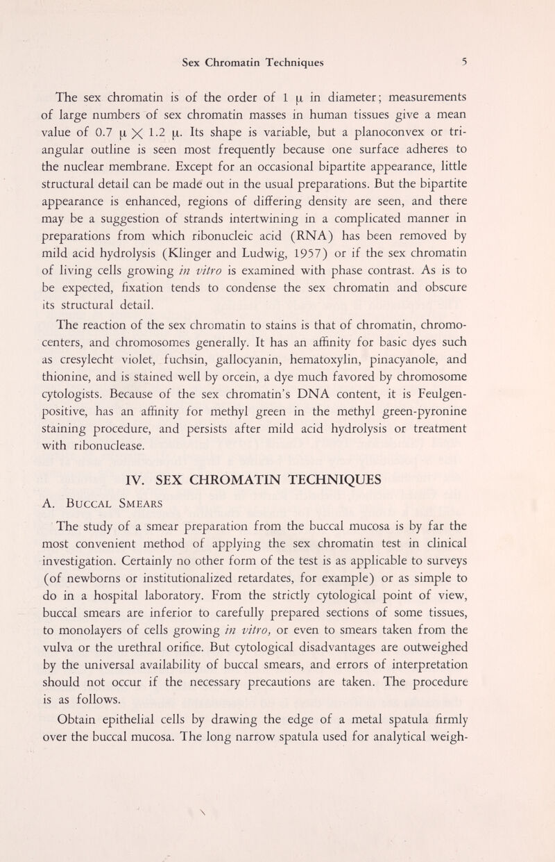 Sex Chromatin Techniques 5 The sex chromatin is of the order of 1 ¡я in diameter ; measurements of large numbers of sex chromatin masses in human tissues give a mean value of 0.7 ^ X 1-2 [л- Its shape is variable, but a planoconvex or tri¬ angular outline is seen most frequently because one surface adheres to the nuclear membrane. Except for an occasional bipartite appearance, little structural detail can be made out in the usual preparations. But the bipartite appearance is enhanced, regions of differing density are seen, and there may be a suggestion of strands intertwining in a complicated manner in preparations from which ribonucleic acid (RNA) has been removed by mild acid hydrolysis (Klinger and Ludwig, 1957) or if the sex chromatin of living cells growing in vitro is examined with phase contrast. As is to be expected, fixation tends to condense the sex chromatin and obscure its structural detail. The reaction of the sex chromatin to stains is that of chromatin, chromo- centers, and chromosomes generally. It has an affinity for basic dyes such as cresylecht violet, fuchsin, gallocyanin, hematoxylin, pinacyanole, and thionine, and is stained well by orcein, a dye much favored by chromosome cytologists. Because of the sex chromatin's DNA content, it is Feulgen- positive, has an affinity for methyl green in the methyl green-pyronine staining procedure, and persists after mild acid hydrolysis or treatment with nbonuclease. IV. SEX CHROMATIN TECHNIQUES A. Buccal Smears The study of a smear preparation from the buccal mucosa is by far the most convenient method of applying the sex chromatin test in clinical investigation. Certainly no other form of the test is as applicable to surveys (of newborns or institutionalized retardates, for example) or as simple to do in a hospital laboratory. From the strictly cytological point of view, buccal smears are inferior to carefully prepared sections of some tissues, to monolayers of cells growing in vitro, or even to smears taken from the vulva or the urethral orifice. But cytological disadvantages are outweighed by the universal availability of buccal smears, and errors of interpretation should not occur if the necessary precautions are taken. The procedure is as follows. Obtain epithelial cells by drawing the edge of a metal spatula firmly over the buccal mucosa. The long narrow spatula used for analytical weigh- \