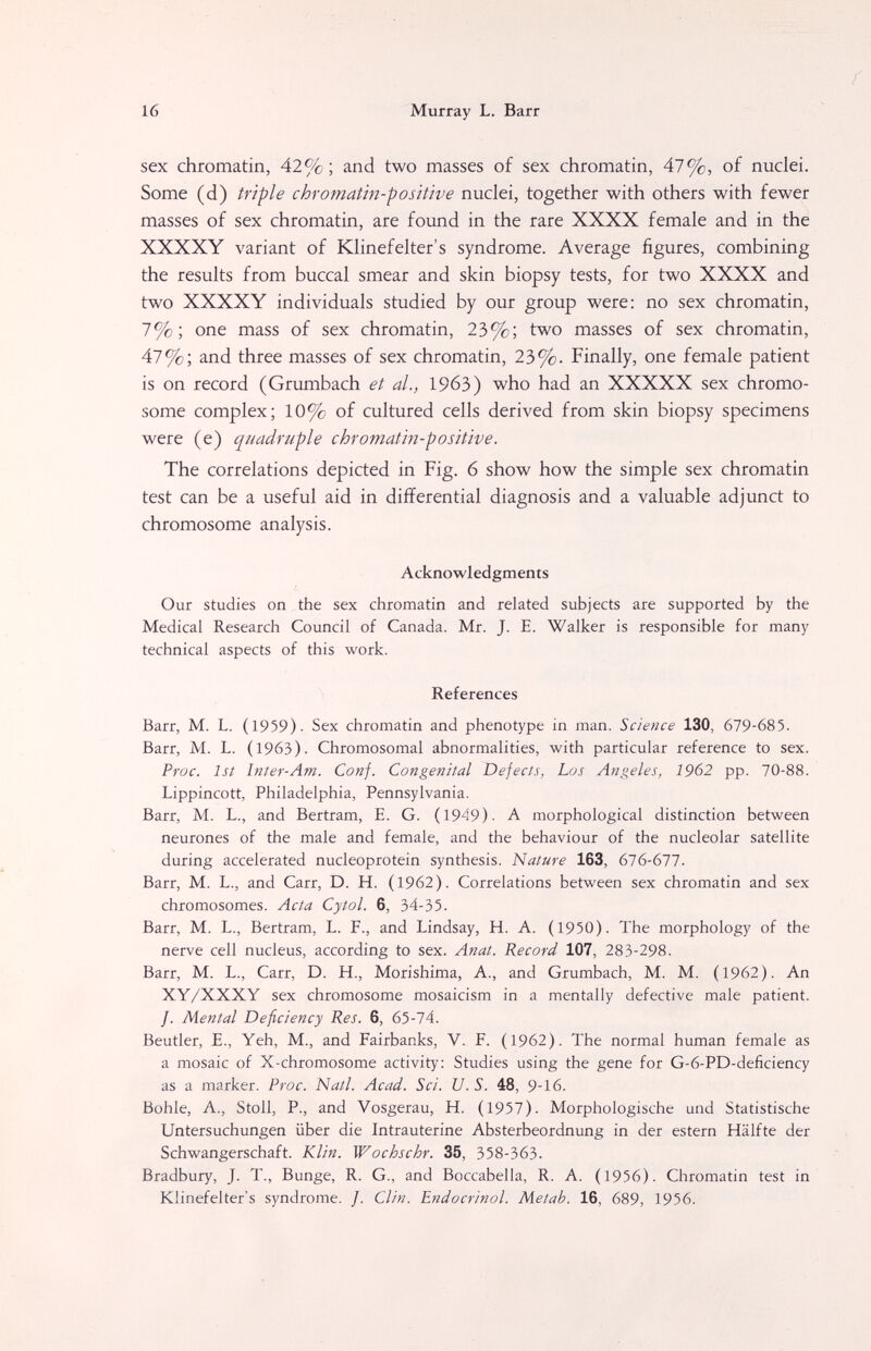 16 Murray L. Barr sex chromatin, 42%; and two masses of sex chromatin, 47%, of nuclei. Some (d) triple chromatin-positive nuclei, together with others with fewer masses of sex chromatin, are found in the rare XXXX female and in the XXXXY variant of Klinefelter's syndrome. Average figures, combining the results from buccal smear and skin biopsy tests, for two XXXX and two XXXXY individuals studied by our group were: no sex chromatin, 7%; one mass of sex chromatin, 23%; two masses of sex chromatin, 47%; and three masses of sex chromatin, 23%. Finally, one female patient is on record (Grumbach et al., 1963) who had an XXXXX sex chromo¬ some complex; 10% of cultured cells derived from skin biopsy specimens were (e) quadruple chromatin-positive. The correlations depicted in Fig. 6 show how the simple sex chromatin test can be a useful aid in differential diagnosis and a valuable adjunct to chromosome analysis. Acknowledgments Our studies on the sex chromatin and related subjects are supported by the Medical Research Council of Canada. Mr. J. E. Walker is responsible for many technical aspects of this work. References Barr, M. L. (1959). Sex chromatin and phenotype in man. Science 130, 679-685. Barr, M. L. (1963). Chromosomal abnormalities, with particular reference to sex. Proc. 1st Inter-Am. Conf. Congenital Defects, Los Angeles, 1962 pp. 70-88. Lippincott, Philadelphia, Pennsylvania. Barr, M. L., and Bertram, E. G. (1949)- A morphological distinction between neurones of the male and female, and the behaviour of the nucleolar satellite during accelerated nucleoprotein synthesis. Nature 163, 616-671. Barr, M. L., and Carr, D. H. (1962). Correlations between sex chromatin and sex chromosomes. Acta Cytol. 6, 34-35. Barr, M. L., Bertram, L. F., and Lindsay, H. A. (1950). The morphology of the nerve cell nucleus, according to sex. Anat. Record 107, 283-298. Barr, M. L., Carr, D. H., Morishima, A., and Grumbach, M. M. (1962). An XY/XXXY sex chromosome mosaicism in a mentally defective male patient. /. Mental Deficiency Res. 6, бЪ-lA. Beutler, е., Yeh, M., and Fairbanks, V. F. (1962). The normal human female as a mosaic of X-chromosome activity: Studies using the gene for G-6-PD-deficiency as a marker. Proc. Natl. Acad. Sci. U. S. 48, 9-16. Bohle, A., Stoll, P., and Vosgerau, H. (1957). Morphologische und Statistische Untersuchungen über die Intrauterine Absterbeordnung in der estern Hälfte der Schwangerschaft. Klin. Wochschr. 35, 358-363. Bradbury, J. T., Bunge, R. G., and Boccabella, R. A. (1956). Chromatin test in Klinefelter's syndrome. /. Clin. Endocrinol. Metab. 16, 689, 1956.