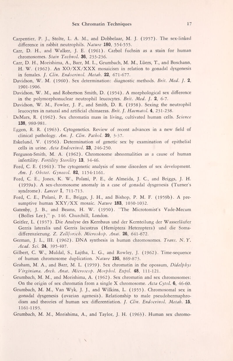 Sex Chromatin Techniques 17 Carpentíer, P. J., Stolte, L. A. M., and Dobbelaar, M. J. (1957). The sex-linked difference in rabbit neutrophils. Nature 180, 554-555. Carr, D. H., and Walker, J. E. (1961). Carbol fuchsin as a stain for human chromosomes. Siain Technol. 36, 233-236. Carr, D. H., Morishima, A., Barr, M. L., Grumbach, M. M,, Lüers, T., and Boschann, H. W. (1962). An XO/XX/XXX mosaicism in relation to gonadal dysgenesis in females. /. Clin. Endocrinol. Metab. 22, 611-611. Davidson, W. M. (I960). Sex determination: diagnostic methods. Brit. Med. J. 2, 1901-1906. Davidson, W. M., and Robertson Smith, D. (1954). A morphological sex difference in the polymorphonuclear neutrophil leucocytes. Brit. Med. ]. 2, 6-7. Davidson, W. M., Fowler, J. F., and Smith, D. R. (1958). Sexing the neutrophil leucocytes in natural and artificial chimaeras. Brit. J. Haematol. 4, 231-238. DeMars, R. (1962). Sex chromatin mass in living, cultivated human cells. Science 138, 980-981. Eggen, R. R. (1963). Cytogenetics. Review of recent advances in a new field of clinical pathology. Am. J. Clin. Pathol. 39, 3-37. Eskelund, V. (1956). Determination of genetic sex by examination of epithelial cells in urine. Acta Endocrinol. 23, 246-250. Ferguson-Smith, M. A. (1962). Chromosome abnormalities as a cause of human infertility. Fertility Sterility 13, 34-46. Ford, C. E. (1961). The cytogenetic analysis of some disorders of sex development. Am. J. Obstet. Gynecol. 82, 1154-1161. Ford, C. E., Jones, K. W., Polani, P. E., de Almeida, J. C., and Briggs, J. H. (1959a). A sex-chromosome anomaly in a case of gonadal dysgenesis (Turner's syndrome). Lancet I, 711-713. Ford, C. E., Polani, P. E., Briggs, J. H., and Bishop, P. M. F. (1959b). A pre¬ sumptive human XXY/XX mosaic. Nature 183, 1030-1032. Gatenby, J. В., and Beams, H. W. (1950). The Microtomist's Vade-Mecum (Bolles Lee), p. 146. Churchill, London. Geitler, L. (1937). Die Analyse des Kernbaus und der Kernteilung der Wasserläufer Gerris lateralis und Gerris lacustrus (Hemiptera Heteroptera) und die Soma- differenzierung. Z. Zellforsch. Microskop. Anat. 26, 641-672. German, J. L., IIL (1962). DNA synthesis in human chromosomes. Trans. N.Y. Acad. Sei. 24, 395-407. Gilbert, C. W., Muldal, S., Lajtha, L. G., and Rowley, J. (1962). Time-sequence of human chromosome duplication. Nature 195, 869-873. Graham, M. A., and Barr, M. L. (1959). Sex chromatin in the opossum, Didelphys Virginiana. Arch. Anat. Microscop. Morphol. Exptl. 48, 111-121. Grumbach, M. M., and Morishima, A. (1962). Sex chromatin and sex chromosomes: On the origin of sex chromatin from a single X chromosome. Acta Cytol. 6, 46-60. Grumbach, M. M., Van Wyk, J. J., and Wilkins, L. (1955). Chromosomal sex in gonadal dysgenesis (ovarian agenesis). Relationship to male pseudohermaphro- dism and theories of human sex differentiation. J. Clin. Endocrinol. Metab. 15, 1161-1193. -Grumbach, M. M., Morishima, A., and Taylor, J. H. (1963). Human sex chromo- \