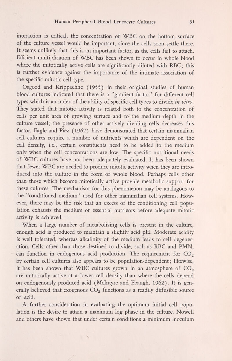 Human Peripheral Blood Leucocyte Cultures 31 interaction is critical, the concentration of WBC on the bottom surface of the culture vessel would be important, since the cells soon settle there. It seems unlikely that this is an important factor, as the cells fail to attach. Efficient multiplication of WBC has been shown to occur in whole blood where the mitotically active cells are significantly diluted with RBC; this is further evidence against the importance of the intimate association of the specific mitotic cell type. Osgood and Krippaehne (1955) in their original studies of human blood cultures indicated that there is a gradient factor for different cell types which is an index of the ability of specific cell types to divide in vitro. They stated that mitotic activity is related both to the concentration of cells per unit area of growing surface and to the medium depth in the culture vessel; the presence of other actively dividing cells decreases this factor. Eagle and Piez (1962) have demonstrated that certain mammalian cell cultures require a number of nutrients which are dependent on the cell density, i.e., certain constituents need to be added to the medium only when the cell concentrations are low. The specific nutritional needs of WBC cultures have not been adequately evaluated. It has been shown that fewer WBC are needed to produce mitotic activity when they are intro¬ duced into the culture in the form of whole blood. Perhaps cells other than those which become mitotically active provide metabolic support for these cultures. The mechanism for this phenomenon may be analagous to the conditioned medium used for other mammalian cell systems. How¬ ever, there may be the risk that an excess of the conditioning cell popu¬ lation exhausts the medium of essential nutrients before adequate mitotic activity is achieved. When a large number of metabolizing cells is present in the culture, enough acid is produced to maintain a slightly acid pH. Moderate acidity is well tolerated, whereas alkalinity of the medium leads to cell degener¬ ation. Cells other than those destined to divide, such as RBC and PMN, can function in endogenous acid production. The requirement for CO2 by certain cell cultures also appears to be population-dependent; likewise, it has been shown that WBC cultures grown in an atmosphere of CO2 are mitotically active at a lower cell density than where the cells depend on endogenously produced acid (Mclntyre and Ebaugh, 1962). It is gen¬ erally believed that exogenous CO2 functions as a readily diffusible source of acid. A further consideration in evaluating the optimum initial cell popu¬ lation is the desire to attain a maximum log phase in the culture. Nowell and others have shown that under certain conditions a minimum inoculum \