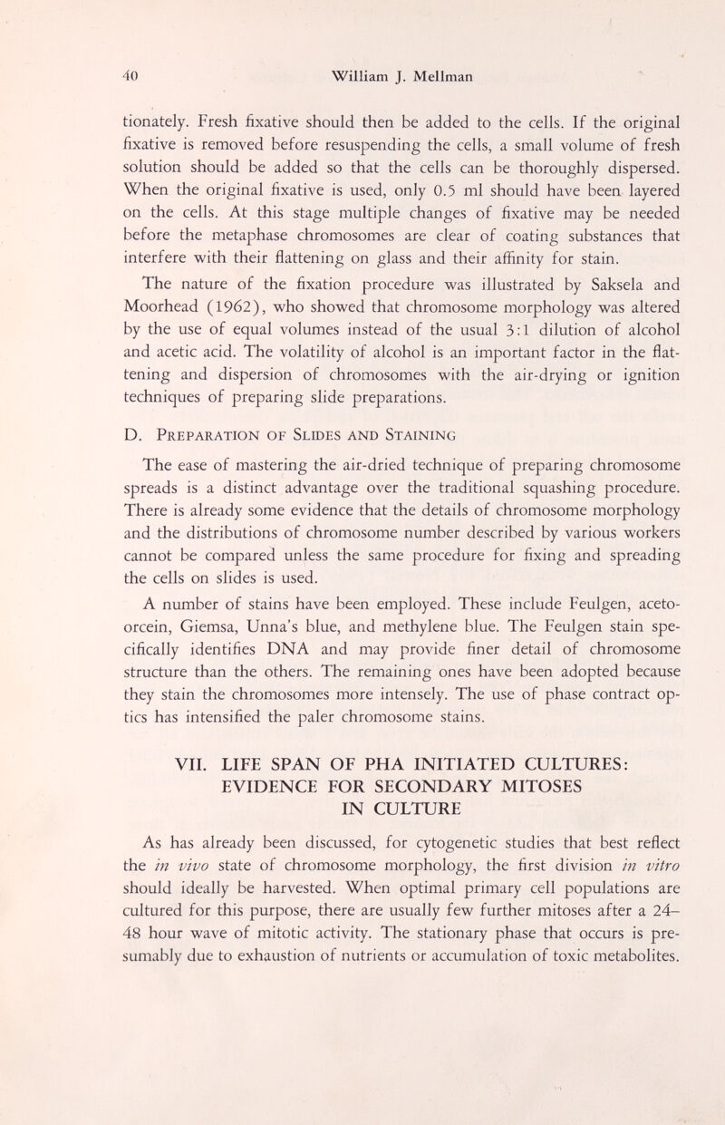40 William J. Mellman tionately. Fresh fixative should then be added to the cells. If the original fixative is removed before resuspending the cells, a small volume of fresh solution should be added so that the cells can be thoroughly dispersed. When the original fixative is used, only 0.5 ml should have been layered on the cells. At this stage multiple changes of fixative may be needed before the metaphase chromosomes are clear of coating substances that interfere with their flattening on glass and their affinity for stain. The nature of the fixation procedure was illustrated by Saksela and Moorhead (1962), who showed that chromosome morphology was altered by the use of equal volumes instead of the usual 3:1 dilution of alcohol and acetic acid. The volatility of alcohol is an important factor in the flat¬ tening and dispersion of chromosomes with the air-drying or ignition techniques of preparing slide preparations. D. Preparation of Slides and Staining The ease of mastering the air-dried technique of preparing chromosome spreads is a distinct advantage over the traditional squashing procedure. There is already some evidence that the details of chromosome morphology and the distributions of chromosome number described by various workers cannot be compared unless the same procedure for fixing and spreading the cells on slides is used. A number of stains have been employed. These include Feulgen, aceto- orcein, Giemsa, Unna's blue, and methylene blue. The Feulgen stain spe¬ cifically identifies DNA and may provide finer detail of chromosome structure than the others. The remaining ones have been adopted because they stain the chromosomes more intensely. The use of phase contract op¬ tics has intensified the paler chromosome stains. VII. LIFE SPAN OF PHA INITIATED CULTURES: EVIDENCE FOR SECONDARY MITOSES IN CULTURE As has already been discussed, for cytogenetic studies that best reflect the in vivo state of chromosome morphology, the first division in vitro should ideally be harvested. When optimal primary cell populations are cultured for this purpose, there are usually few further mitoses after a 24- 48 hour wave of mitotic activity. The stationary phase that occurs is pre¬ sumably due to exhaustion of nutrients or accumulation of toxic metabolites.