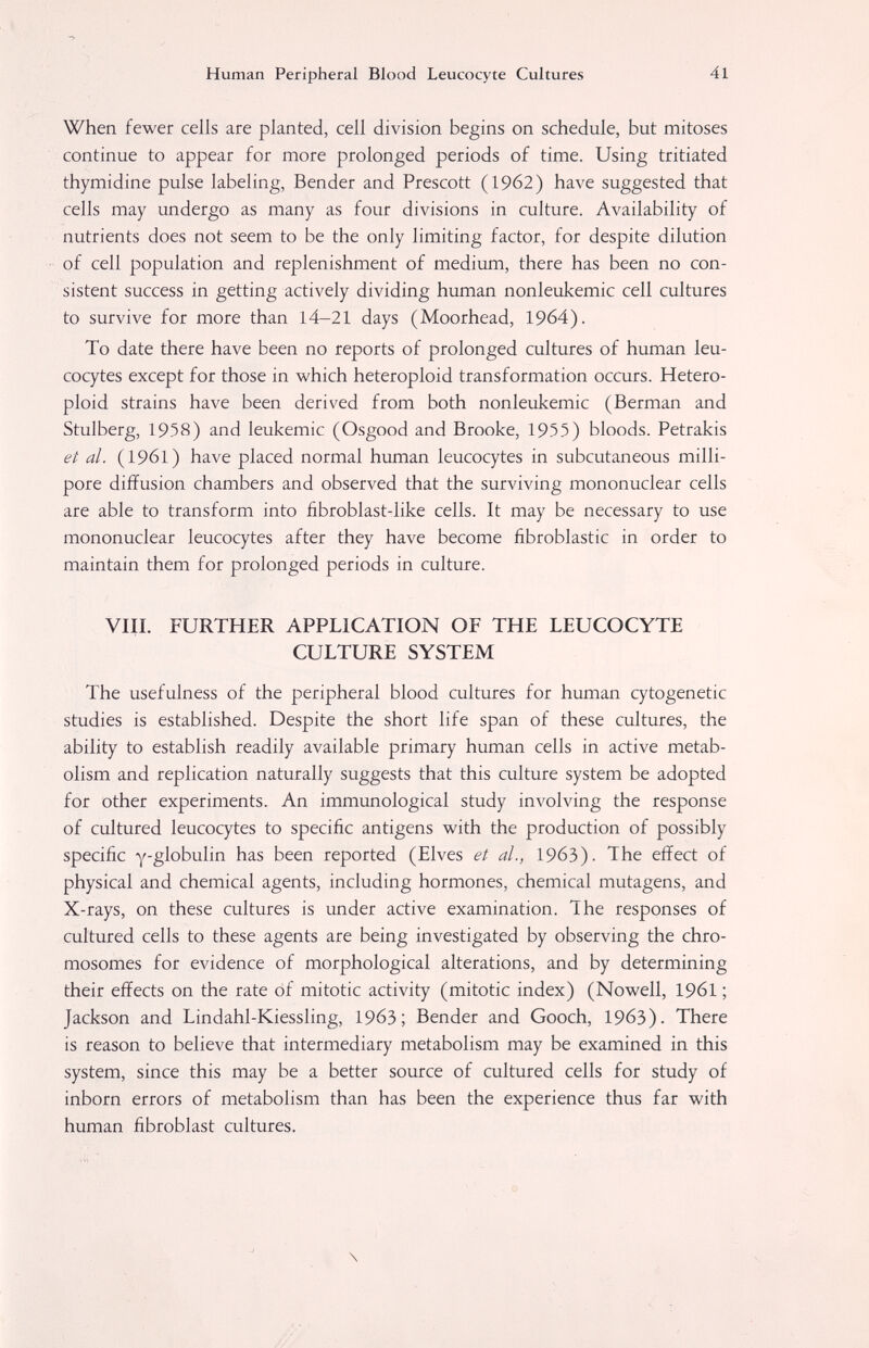 Human Peripheral Blood Leucocyte Cultures 41 When fewer cells are planted, cell division begins on schedule, but mitoses continue to appear for more prolonged periods of time. Using tritiated thymidine pulse labeling, Bender and Prescott (1962) have suggested that cells may undergo as many as four divisions in culture. Availability of nutrients does not seem to be the only limiting factor, for despite dilution of cell population and replenishment of medium, there has been no con¬ sistent success in getting actively dividing human nonleukemic cell cultures to survive for more than 14-21 days (Moorhead, 1964). To date there have been no reports of prolonged cultures of human leu¬ cocytes except for those in which heteroploid transformation occurs. Hetero- ploid strains have been derived from both nonleukemic (Berman and Stulberg, 1958) and leukemic (Osgood and Brooke, 1955) bloods. Petrakis et al. (1961) have placed normal human leucocytes in subcutaneous milli- pore diffusion chambers and observed that the surviving mononuclear cells are able to transform into iibroblast-like cells. It may be necessary to use mononuclear leucocytes after they have become fibroblastic in order to maintain them for prolonged periods in culture. VIII. FURTHER APPLICATION OF THE LEUCOCYTE CULTURE SYSTEM The usefulness of the peripheral blood cultures for human cytogenetic studies is established. Despite the short life span of these cultures, the ability to establish readily available primary human cells in active metab¬ olism and replication naturally suggests that this culture system be adopted for other experiments. An immunological study involving the response of cultured leucocytes to specific antigens with the production of possibly specific Y'globulin has been reported (Elves et al., 19бЗ). The effect of physical and chemical agents, including hormones, chemical mutagens, and X-rays, on these cultures is under active examination. The responses of cultured cells to these agents are being investigated by observing the chro¬ mosomes for evidence of morphological alterations, and by determining their effects on the rate of mitotic activity (mitotic index) (Nowell, 196I ; Jackson and Lindahl-Kiessling, 1963; Bender and Gooch, 1963). There is reason to believe that intermediary metabolism may be examined in this system, since this may be a better source of cultured cells for study of inborn errors of metabolism than has been the experience thus far with human fibroblast cultures. \