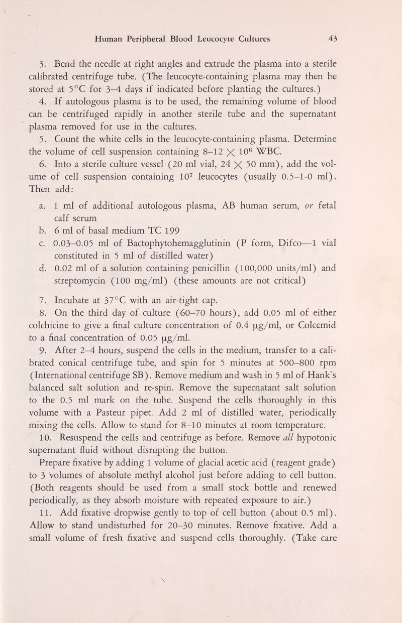 Human Peripheral Blood Leucocyte Cultures 43 3. Bend the needle at right angles and extrude the plasma into a sterile calibrated centrifuge tube. (The leucocyte-containing plasma may then be stored at 5°C for 3-4 days if indicated before planting the cultures.) 4. If autologous plasma is to be used, the remaining volume of blood can be centrifuged rapidly in another sterile tube and the supernatant plasma removed for use in the cultures. 5. Count the white cells in the leucocyte-containing plasma. Determine the volume of cell suspension containing 8—12 X Ю® WBC. 6. Into a sterile culture vessel (20 ml vial, 24 X 50 mm), add the vol¬ ume of cell suspension containing 10''^ leucocytes (usually 0.5-1-0 ml). Then add: a. 1 ml of additional autologous plasma, AB human serum, or fetal calf serum b. 6 ml of basal medium TC 199 c. 0.03-0.05 ml of Bactophytohemagglutinin (P form, Difco—1 vial constituted in 5 ml of distilled water) d. 0.02 ml of a solution containing penicillin (100,000 units/ml) and streptomycin (100 mg/ml) (these amounts are not critical) 7. Incubate at 37°C with an air-tight cap. 8. On the third day of culture (60-70 hours), add 0.05 ml of either colchicine to give a final culture concentration of 0.4 ¡ig/ml, or Colcemid to a final concentration of 0.05 |яg/ml. 9. After 2-4 hours, suspend the cells in the medium, transfer to a cali¬ brated conical centrifuge tube, and spin for 5 minutes at 500-800 rpm (International centrifuge SB). Remove medium and wash in 5 ml of Hank's balanced salt solution and re-spin. Remove the supernatant salt solution to the 0.5 ml mark on the tube. Suspend the cells thoroughly in this volume with a Pasteur pipet. Add 2 ml of distilled water, periodically mixing the cells. Allow to stand for 8-10 minutes at room temperature. 10. Resuspend the cells and centrifuge as before. Remove all hypotonic supernatant fluid without disrupting the button. Prepare fixative by adding 1 volume of glacial acetic acid (reagent grade) to 3 volumes of absolute methyl alcohol just before adding to cell button. (Both reagents should be used from a small stock bottle and renewed periodically, as they absorb moisture with repeated exposure to air.) 11. Add fixative dropwise gently to top of cell button (about 0.5 ml). Allow to stand undisturbed for 20-30 minutes. Remove fixative. Add a small volume of fresh fixative and suspend cells thoroughly. (Take care \