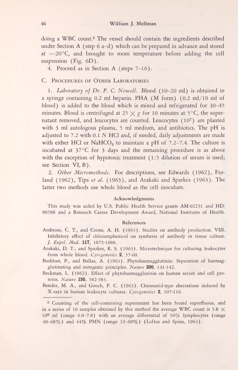 46 William J. Mellman doing a WBC count. ^ The vessel should contain the ingredients described under Section A (step 6 a-d) which can be prepared in advance and stored at —20°C, and brought to room temperature before adding the cell suspension (Fig. 6D). 4. Proceed as in Section A (steps 7-16). C. Procedures of Other Laboratories 1. Laboratory of Dr. P. C. Nowell. Blood (10-20 ml) is obtained in a syringe containing 0.2 ml heparin. PHA (M form) (0.2 ml/10 ml of blood) is added to the blood which is mixed and refrigerated for 30-45 minutes. Blood is centrifuged at 25 g for 10 minutes at 5°C, the super¬ natant removed, and leucocytes are counted. Leucocytes (10''') are planted with 3 ml autologous plasma, 5 ml medium, and antibiotics. The pH is adjusted to 7.2 with 0.1 N HQ and, if needed, daily adjustments are made with either HQ or NaHCOg to maintain a pH of 7.2-7.4. The culture is incubated at 37°С for 3 days and the remaining procedure is as above with the exception of hypotonic treatment (1:5 dilution of serum is used; see Section VI, B). 2. Other Micromethods. For descriptions, see Edwards (1962), Рг0- land (1962), Tips et al. (1963), and Arakaki and Sparkes (1963). The latter two methods use whole blood as the cell inoculum. Acknowledgments This study was aided by U.S. Public Health Service grants AM-02231 and HD- 00588 and a Research Career Development Award, National Institutes of Health. References Ambrose, C. T., and Coons, A. H. (1963). Studies on antibody production. VIII. Inhibitory effect of chloramphenicol on synthesis of antibody in tissue culture. /. Exptl. Med. 117, 1075-1088. Arakaki, D. T., and Sparkes, R. S. (1963). Microtechnique for culturing leukocytes from whole blood. Cytogenetics 2, 57-60. Barkhan, P., and Bailas, A. (1963). Phytohaemagglutinin: Separation of haemag- glutinating and mitogenic principles. Nature 200, 141-142. Beckman, L. (1962). Effect of phytohaemagglutinin on human serum and cell pro¬ teins. Nature 195, 582-583- Bender, M. A., and Gooch, P. C. (1963). Chromatid-type aberrations induced by X-rays in human leukocyte cultures. Cytogenetics 2, 107-116. s Counting of the cell-containing supernatant has been found superfluous, and in a series of 10 samples obtained by this method the average WBC count is 5.8 X 10® ml (range 4.0-7.8) with an average differential of 56% lymphocytes (range 40-68%) and 44% PMN (range 32-60%) (Loftus and Spina, 1963).