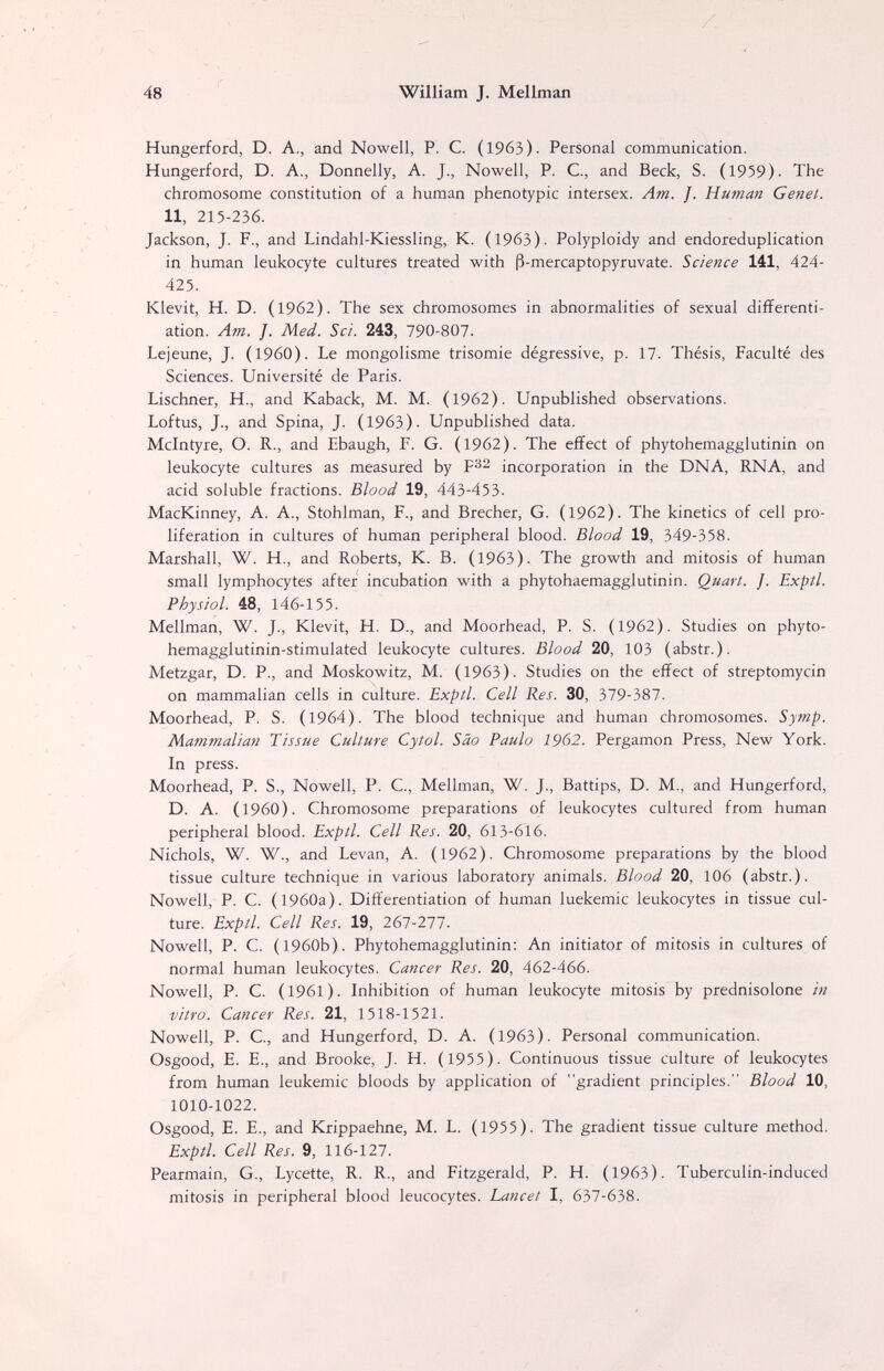 48 William J. Mellman Hungerford, D. A., and Nowell, P. C. (1963). Personal communication. Hungerford, D. A., Donnelly, A. J., Nowell, P. С., and Beck, S. (1959). The chromosome constitution of a human phenotypic intersex. Am. J. Human Genet. 11, 215-236. Jackson, J. F., and Lindahl-Kiessling, K. (1963). Polyploidy and endoreduplication in human leukocyte cultures treated with ß-mercaptopyruvate. Science 141, 424- 425. Klevit, H. D. (1962). The sex chromosomes in abnormalities of sexual differenti¬ ation. Am. J. Med. Sci. 243, 790-807. Lejeune, J. (1960). Le mongolisme trisomie dégressive, p. 17. Thésis, Faculté des Sciences. Université de Paris. Lischner, H., and Kaback, M. M. (1962). Unpublished observations. Loftus, J., and Spina, J. (1963). Unpublished data. Mcintyre, O. R., and Ebaugh, F. G. (1962). The effect of phytohemagglutinin on leukocyte cultures as measured by incorporation in the DNA, RNA, and acid soluble fractions. Blood 19, 443-453. MacKinney, A. A., Stohlman, F., and Brecher, G. (1962). The kinetics of cell pro¬ liferation in cultures of human peripheral blood. Blood 19, 349-358. Marshall, W. H., and Roberts, K. B. (1963). The growth and mitosis of human small lymphocytes after incubation with a phytohaemagglutinin. Quart. J. Exptl. Physiol. 48, 146-155. Mellman, W. J., Klevit, H. D., and Moorhead, P. S. (1962). Studies on phyto- hemagglutinin-stimulated leukocyte cultures. Blood 20, 103 (abstr.). Metzgar, D. P., and Moskowitz, M. (1963). Studies on the effect of streptomycin on mammalian cells in culture. Exptl. Cell Res. 30, 379-387. Moorhead, P. S. (1964). The blood technique and human chromosomes. Symp. Mammalian Tissue Culture Cytol. Sao Paulo 1962. Pergamon Press, New York. In press. Moorhead, P. S., Nowell, P. C., Mellman, W. J., Battips, D. M., and Hungerford, D. A. (i960). Chromosome preparations of leukocytes cultured from human peripheral blood. Exptl. Cell Res. 20, 613-616. Nichols, W. W., and Levan, A. (1962). Chromosome preparations by the blood tissue culture technique in various laboratory animals. Blood 20, 106 (abstr.). Nowell, P. C. (1960a). Differentiation of human luekemic leukocytes in tissue cul¬ ture. Exptl. Cell Res. 19, 261-211. Nowell, P. C. (1960b). Phytohemagglutinin: An initiator of mitosis in cultures of normal human leukocytes. Cancer Res. 20, 462-466. Nowell, P. C. (1961). Inhibition of human leukocyte mitosis by prednisolone in vitro. Cancer Res. 21, 1518-1521. Nowell, P. C., and Hungerford, D. A. (1963). Personal communication. Osgood, E. E., and Brooke, J. H. (1955). Continuous tissue culture of leukocytes from human leukemic bloods by application of gradient principles. Blood 10, 1010-1022. Osgood, E. E., and Krippaehne, M. L. (1955). The gradient tissue culture method. Exptl. Cell Res. 9, 116-127. Pearmain, G., Lycette, R. R., and Fitzgerald, P. H. (1963). Tuberculin-induced mitosis in peripheral blood leucocytes. Lancet I, 637-638.