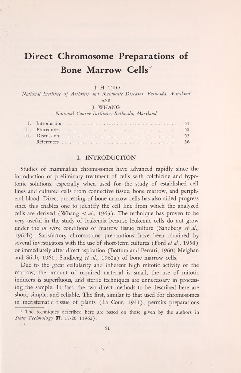 Direct Chromosome Preparations of Bone Marrow Cells'^ J. H. TJIO National Institute of Arthritis and Metabolic Diseases, Bethesda, Maryland AND J. WHANG National Cancer Institute, Bethesda, Maryland I. Introduction  II. Procedures  III. Discussion  References  I. INTRODUCTION Studies of mammalian chromosomes have advanced rapidly since the introduction of preliminary treatment of cells with colchicine and hypo¬ tonic solutions, especially when used for the study of established cell lines and cultured cells from connective tissue, bone marrow, and periph¬ eral blood. Direct processing of bone marrow cells has also aided progress since this enables one to identify the cell line from which the analyzed cells are derived (Whang et al., 19бЗ). The technique has proven to be very useful in the study of leukemia because leukemic cells do not grow under the in vitro conditions of marrow tissue culture (Sandberg et al., 1962b). Satisfactory chromosome preparations have been obtained by several investigators with the use of short-term cultures (Ford et al., 1958) or immediately after direct aspiration (Bottura and Ferrari, I960; Meighan and Stich, 1961 ; Sandberg et al., 19б2а) of bone marrow cells. Due to the great cellularity and inherent high mitotic activity of the marrow, the amount of required material is small, the use of mitotic inducers is superfluous, and sterile techniques are unnecessary in process¬ ing the sample. In fact, the two direct methods to be described here are short, simple, and reliable. The first, similar to that used for chromosomes in meristematic tissue of plants (La Cour, 1941), permits preparations 1 The techniques described here are based on those given by the authors in Stain Technology 37, 17-20 (1962). 51 \ 51 52 53 56