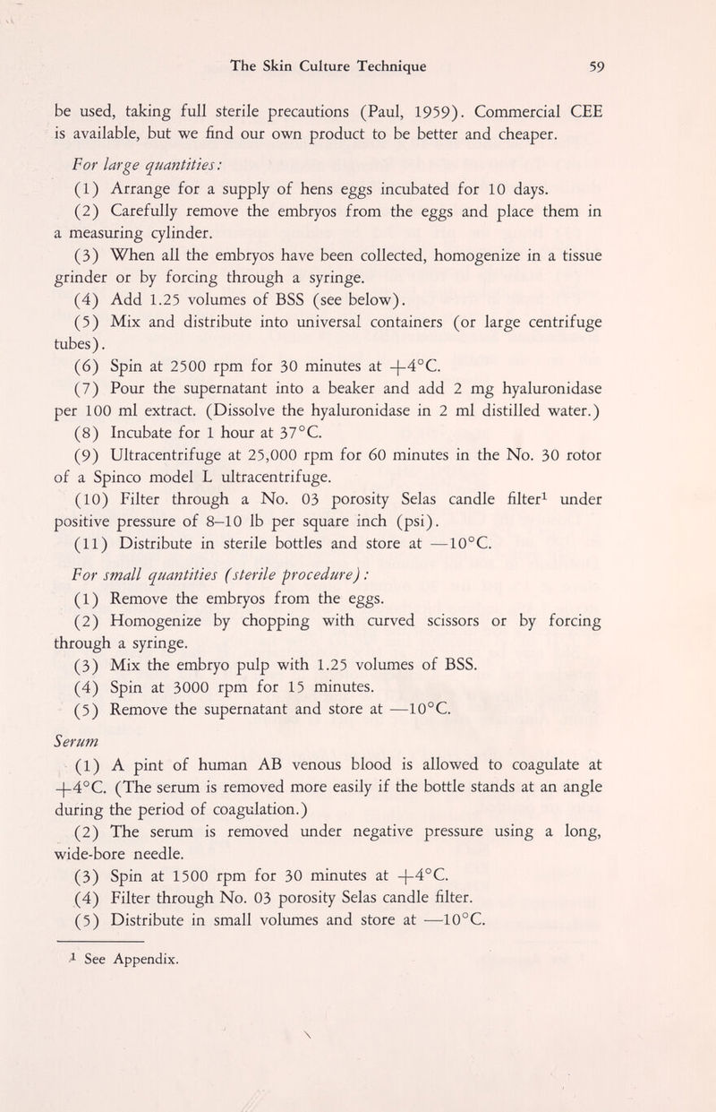 The Skin Culture Technique 59 be used, taking full sterile precautions (Paul, 1959). Commercial CEE is available, but we find our own product to be better and cheaper. For large quantities: (1) Arrange for a supply of hens eggs incubated for 10 days. (2) Carefully remove the embryos from the eggs and place them in a measuring cylinder. (3) When all the embryos have been collected, homogenize in a tissue grinder or by forcing through a syringe. (4) Add 1.25 volumes of BSS (see below). (5) Mix and distribute into universal containers (or large centrifuge tubes). (6) Spin at 2500 rpm for 30 minutes at -)-4°C. (7) Pour the supernatant into a beaker and add 2 mg hyaluronidase per 100 ml extract. (Dissolve the hyaluronidase in 2 ml distilled water.) (8) Incubate for 1 hour at 37°C. (9) Ultracentrifuge at 25,000 rpm for 60 minutes in the No. 30 rotor of a Spinco model L ultracentrifuge. (10) Filter through a No. 03 porosity Selas candle filter^ under positive pressure of 8—10 lb per square inch (psi). (11) Distribute in sterile bottles and store at —10°C. For small quantities (sterile procedure) : (1) Remove the embryos from the eggs. (2) Homogenize by chopping with curved scissors or by forcing through a syringe. (3) Mix the embryo pulp with 1.25 volumes of BSS. (4) Spin at 3000 rpm for 15 minutes. (5) Remove the supernatant and store at —10°C. Serum (1) A pint of human AB venous blood is allowed to coagulate at -|-4°C. (The serum is removed more easily if the bottle stands at an angle during the period of coagulation.) (2) The serum is removed under negative pressure using a long, wide-bore needle. (3) Spin at 1500 rpm for 30 minutes at -|-4°C. (4) Filter through No. 03 porosity Selas candle filter. (5) Distribute in small volumes and store at —10°C. See Appendix. \