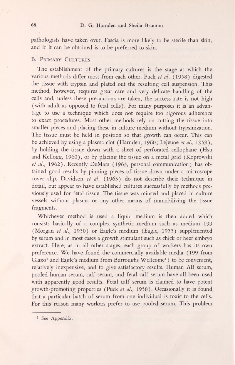 68 D. G. Harnden and Sheila Brunton pathologists have taken over. Fascia is more likely to be sterile than skin, and if it can be obtained is to be preferred to skin. B. Primary Cultures The establishment of the primary cultures is the stage at which the various methods differ most from each other. Puck et al. (1958) digested the tissue with trypsin and plated out the resulting cell suspension. This method, however, requires great care and very delicate handling of the cells and, unless these precautions are taken, the success rate is not high (with adult as opposed to fetal cells). For many purposes it is an advan¬ tage to use a technique which does not require too rigorous adherence to exact procedures. Most other methods rely on cutting the tissue into smaller pieces and placing these in culture medium without trypsinization. The tissue must be held in position so that growth can occur. This can be achieved by using a plasma clot (Harnden, I960; Lejeune et al., 1959), by holding the tissue down with a sheet of perforated cellophane (Hsu and Kellogg, I960), or by placing the tissue on a metal grid (Koprowski et al., 1962). Recently DeMars (19бЗ, personal communication) has ob¬ tained good results by pinning pieces of tissue down under a microscope cover slip. Davidson et al. (1963) do not describe their technique in detail, but appear to have established cultures successfully by methods pre¬ viously used for fetal tissue. The tissue was minced and placed in culture vessels without plasma or any other means of immobilizing the tissue fragments. Whichever method is used a liquid medium is then added which consists basically of a complex synthetic medium such as medium 199 (Morgan et al., 1950) or Eagle's mediiim (Eagle, 1955) supplemented by serum and in most cases a growth stimulant such as chick or beef embryo extract. Here, as in all other stages, each group of workers has its own preference. We have found the commercially available media (199 from Glaxo^ and Eagle's medium from Burroughs Wellcome^) to be convenient, relatively inexpensive, and to give satisfactory results. Human AB serum, pooled human serum, calf serum, and fetal calf serum have all been used with apparently good results. Fetal calf serum is claimed to have potent growth-promoting properties (Puck et al., 1958). Occasionally it is found that a particular batch of serum from one individual is toxic to the cells. For this reason many workers prefer to use pooled serum. This problem 1 See Appendix.