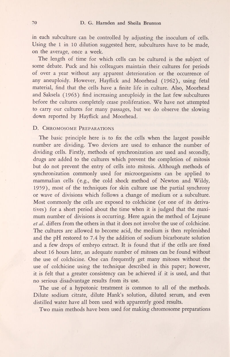 70 D. G. Harnden and Sheila Brun ton in each subculture can be controlled by adjusting the inoculum of cells. Using the 1 in 10 dilution suggested here, subcultures have to be made, on the average, once a week. The length of time for which cells can be cultured is the subject of some debate. Puck and his colleagues maintain their cultures for periods of over a year without any apparent deterioration or the occurrence of any aneuploidy. However, Hayflick and Moorhead (1962), using fetal material, find that the cells have a finite life in culture. Also, Moorhead and Saksela (1963) find increasing aneuploidy in the last few subcultures before the cultures completely cease proliferation. We have not attempted to carry our cultures for many passages, but we do observe the slowing down reported by Hayflick and Moorhead. D. Chromosome Preparations The basic principle here is to fix the cells when the largest possible number are dividing. Two devices are used to enhance the number of dividing cells. Firstly, methods of synchronization are used and secondly, drugs are added to the cultures which prevent the completion of mitosis but do not prevent the entry of cells into mitosis. Although methods of synchronization commonly used for microorganisms can be applied to mammalian cells (e.g., the cold shock method of Newton and Wildy, 1959), most of the techniques for skin culture use the partial synchrony or wave of divisions which follows a change of medium or a subculture. Most commonly the cells are exposed to colchicine (or one of its deriva¬ tives) for a short period about the time when it is judged that the maxi¬ mum number of divisions is occurring. Here again the method of Lejeune et al. differs from the others in that it does not involve the use of colchicine. The cultures are allowed to become acid, the medium is then replenished and the pH restored to 7.4 by the addition of sodium bicarbonate solution and a few drops of embryo extract. It is found that if the cells are fixed about 16 hours later, an adequate number of mitoses can be found without the use of colchicine. One can frequently get many mitoses without the use of colchicine using the technique described in this paper; however, it is felt that a greater consistency can be achieved if it is used, and that no serious disadvantage results from its use. The use of a hypotonic treatment is common to all of the methods. Dilute sodium citrate, dilute Hank's solution, diluted serum, and even distilled water have all been used with apparently good results. Two main methods have been used for making chromosome preparations