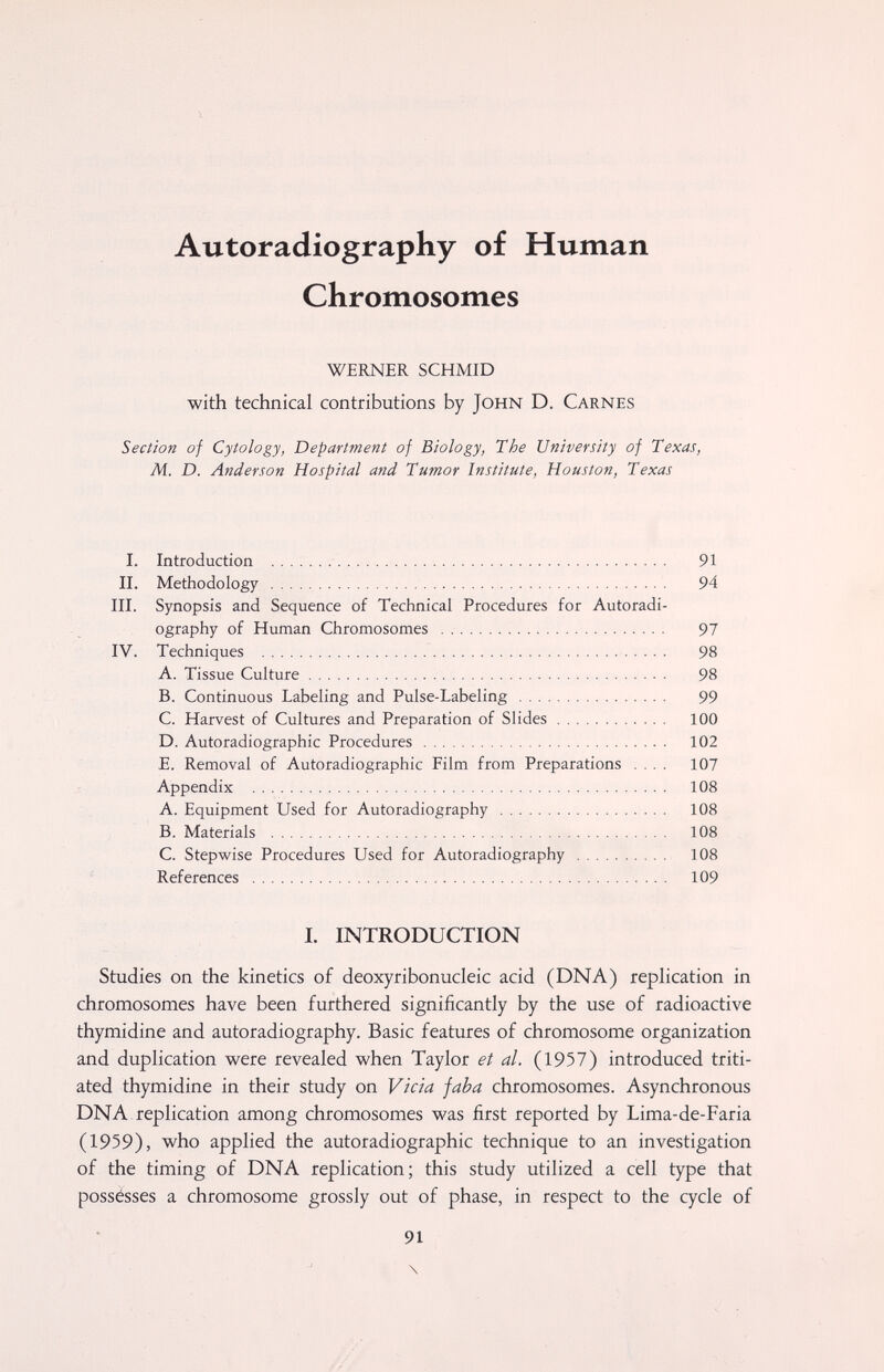 Autoradiography of Human Chromosomes WERNER SCHMID with technical contributions by John D. Carnes Section of Cytology, Department of Biology, The University of Texas, M. D. Anderson Hospital and Tumor Institute, Houston, Texas I. Introduction  91 II. Methodology  94 III. Synopsis and Sequence of Technical Procedures for Autoradi¬ ography of Human Chromosomes  97 IV. Techniques  98 A. Tissue Culture 98 B. Continuous Labeling and Pulse-Labeling 99 C. Harvest of Cultures and Preparation of Slides 100 D. Autoradiographic Procedures  102 E. Removal of Autoradiographic Film from Preparations .... 107 Appendix  108 A. Equipment Used for Autoradiography  108 B. Materials  108 C. Stepwise Procedures Used for Autoradiography  108 References  109 I. INTRODUCTION Studies on the kinetics of deoxyribonucleic acid (DNA) replication in chromosomes have been furthered significantly by the use of radioactive thymidine and autoradiography. Basic features of chromosome organization and duplication were revealed when Taylor et al. (1957) introduced triti- ated thymidine in their study on Vicia jaba chromosomes. Asynchronous DNA-replication among chromosomes was first reported by Lima-de-Faria (1959), who applied the autoradiographic technique to an investigation of the timing of DNA replication; this study utilized a cell type that possésses a chromosome grossly out of phase, in respect to the cycle of 91 \