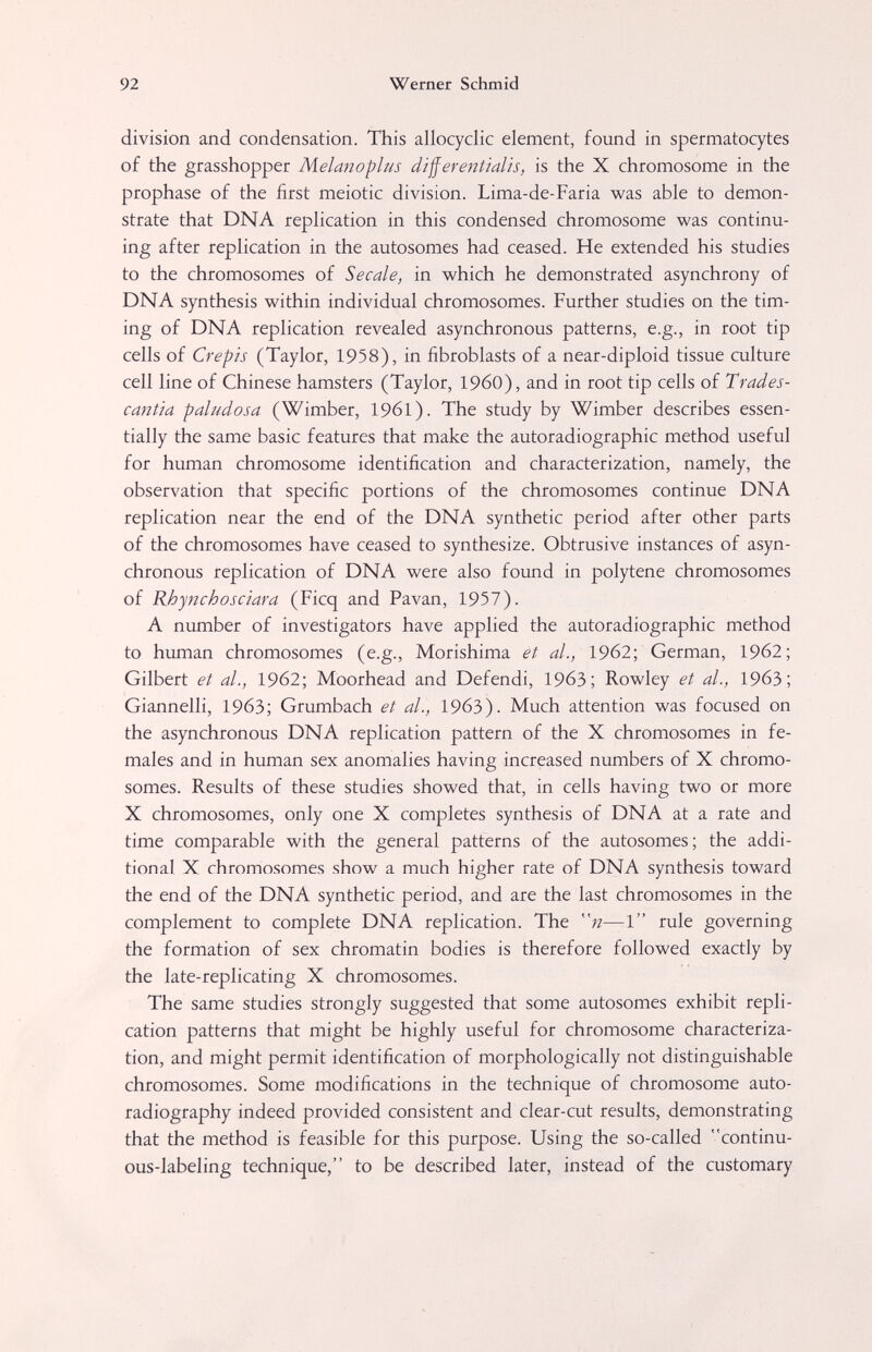 92 Werner Schmid division and condensation. This allocyclic element, found in spermatocytes of the grasshopper Melanoplus differentialis, is the X chromosome in the prophase of the first meiotic division. Lima-de-Faria was able to demon¬ strate that DNA replication in this condensed chromosome was continu¬ ing after replication in the autosomes had ceased. He extended his studies to the chromosomes of Secale, in which he demonstrated asynchrony of DNA synthesis within individual chromosomes. Further studies on the tim¬ ing of DNA replication revealed asynchronous patterns, e.g., in root tip cells of Crépis (Taylor, 1958), in fibroblasts of a near-diploid tissue culture cell line of Chinese hamsters (Taylor, I960), and in root tip cells of Trades- cantia paludosa (Wimber, 1961). The study by Wimber describes essen¬ tially the same basic features that make the autoradiographic method useful for human chromosome identification and characterization, namely, the observation that specific portions of the chromosomes continue DNA replication near the end of the DNA synthetic period after other parts of the chromosomes have ceased to synthesize. Obtrusive instances of asyn¬ chronous replication of DNA were also found in polytene chromosomes of Rhynchosciara (Ficq and Pavan, 1957). A number of investigators have applied the autoradiographic method to human chromosomes (e.g., Morishima et d/., 1962; German, 1962; Gilbert et al., 1962; Moorhead and Defendi, 1963; Rowley et al., 19бЗ; Giannelli, 1963; Grumbach et al., 19бЗ). Much attention was focused on the asynchronous DNA replication pattern of the X chromosomes in fe¬ males and in human sex anomalies having increased numbers of X chromo¬ somes. Results of these studies showed that, in cells having two or more X chromosomes, only one X completes synthesis of DNA at a rate and time comparable with the general patterns of the autosomes; the addi¬ tional X chromosomes show a much higher rate of DNA synthesis toward the end of the DNA synthetic period, and are the last chromosomes in the complement to complete DNA replication. The ;z—1 rule governing the formation of sex chromatin bodies is therefore followed exactly by the late-replicating X chromosomes. The same studies strongly suggested that some autosomes exhibit repli¬ cation patterns that might be highly useful for chromosome characteriza¬ tion, and might permit identification of morphologically not distinguishable chromosomes. Some modifications in the technique of chromosome auto¬ radiography indeed provided consistent and clear-cut results, demonstrating that the method is feasible for this purpose. Using the so-called continu¬ ous-labeling technique, to be described later, instead of the customary