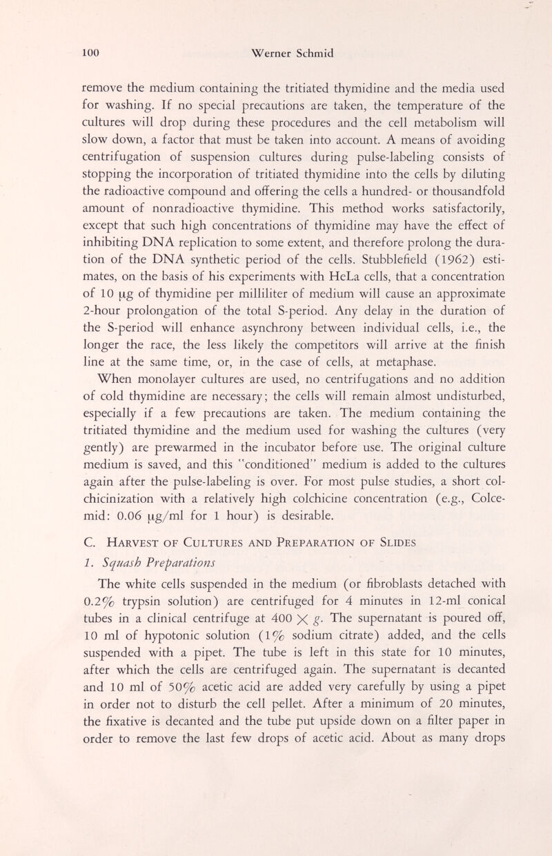 100 Werner Schmid remove the medium containing the tritiated thymidine and the media used for washing. If no special precautions are taken, the temperature of the cultures will drop during these procedures and the cell metabolism will slow down, a factor that must be taken into account. A means of avoiding centrifugation of suspension cultures during pulse-labeling consists of stopping the incorporation of tritiated thymidine into the cells by diluting the radioactive compound and offering the cells a hundred- or thousandfold amount of nonradioactive thymidine. This method works satisfactorily, except that such high concentrations of thymidine may have the effect of inhibiting DNA replication to some extent, and therefore prolong the dura¬ tion of the DNA synthetic period of the cells. Stubblefield (1962) esti¬ mates, on the basis of his experiments with HeLa cells, that a concentration of 10 fxg of thymidine per milliliter of medium will cause an approximate 2-hour prolongation of the total S-period. Any delay in the duration of the S-period will enhance asynchrony between individual cells, i.e., the longer the race, the less likely the competitors will arrive at the finish line at the same time, or, in the case of cells, at metaphase. When monolayer cultures are used, no centrifugations and no addition of cold thymidine are necessary; the cells will remain almost undisturbed, especially if a few precautions are taken. The medium containing the tritiated thymidine and the medium used for washing the cultures (very gently) are prewarmed in the incubator before use. The original culture medium is saved, and this conditioned medium is added to the cultures again after the pulse-labeling is over. For most pulse studies, a short col- chicinization with a relatively high colchicine concentration (e.g., Colce- mid: 0.06 |J.g/ml for 1 hour) is desirable. C. Harvest of Cultures and Preparation of Slides 1. Squash Preparations The white cells suspended in the medium (or fibroblasts detached with 0.2% trypsin solution) are centrifuged for 4 minutes in 12-ml conical tubes in a clinical centrifuge at 400 X §■ supernatant is poured off, 10 ml of hypotonic solution (1% sodium citrate) added, and the cells suspended with a pipet. The tube is left in this state for 10 minutes, after which the cells are centrifuged again. The supernatant is decanted and 10 ml of 50% acetic acid are added very carefully by using a pipet in order not to disturb the cell pellet. After a minimum of 20 minutes, the fixative is decanted and the tube put upside down on a filter paper in order to remove the last few drops of acetic acid. About as many drops