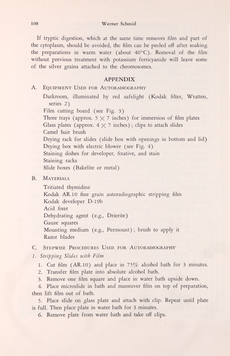 108 Werner Schmid If tryptic digestion, which at the same time removes film and part of the cytoplasm, should be avoided, the film can be peeled off after soaking the preparations in warm water (about 40°C). Removal of the film without previous treatment with potassium ferri cyanide will leave some of the silver grains attached to the chromosomes. APPENDIX A. Equipment Used for Autoradiography Darkroom, illuminated by red safelight (Kodak filter, Wratten, series 2) Film cutting board (see Fig. 3) Three trays (approx. 5 \ 7 inches) for immersion of film plates Glass plates (approx. 4X7 inches) ; clips to attach slides Camel hair brush Drying rack for slides (slide box with openings in bottom and lid) Drying box with electric blower (see Fig. 4) Staining dishes for developer, fixative, and stain Staining racks Slide boxes (Bakelite or metal) B. Materials Tritiated thymidine Kodak AR. 10 fine grain autoradiographic stripping film Kodak developer D-19b Acid fixer Dehydrating agent (e.g., Drierite) Gauze squares Mounting medium (e.g., Permount) ; brash to apply it Razor blades C. Stepwise Procedures Used for Autoradiography 1. Stripping Slides with Film 1. Cut film (AR. 10) and place in 75% alcohol bath for 3 minutes. 2. Transfer film plate into absolute alcohol bath. 3. Remove one film square and place in water bath upside down. 4. Place microslide in bath and maneuver film on top of preparation, then lift film out of bath. 5. Place slide on glass plate and attach with clip. Repeat until plate is full. Then place plate in water bath for 3 minutes. 6. Remove plate from water bath and take off clips.
