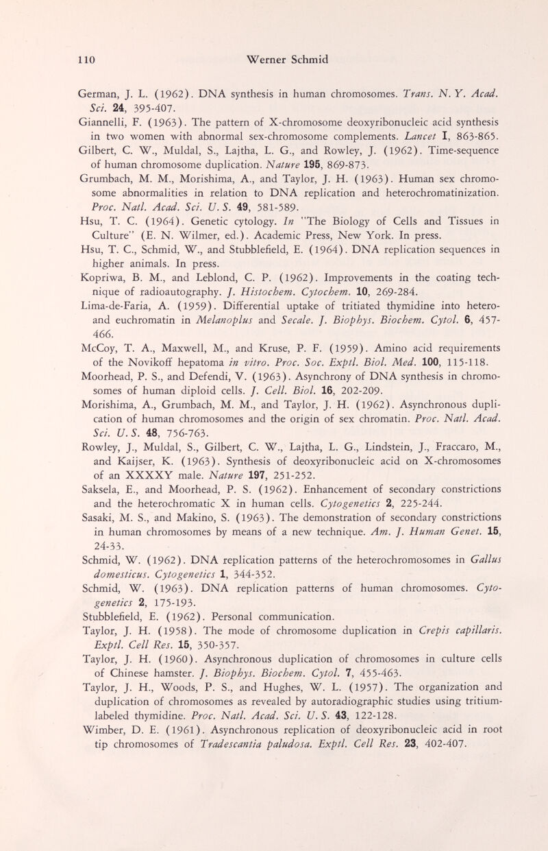 110 Werner Schmid German, J. L. (1962). DNA synthesis in human chromosomes. Trans. N. Y. Acad. Sei. 24, 395-407. GiannelK, F. (1963). The pattern of X-chromosome deoxyribonucleic acid synthesis in two women with abnormal sex-chromosome complements. Lancet I, 863-865. Gilbert, C. W., Muldal, S., Lajtha, L. G., and Rowley, J. (1962). Time-sequence of human chromosome duplication. Nature 195, 869-873. Grumbach, M. M., Morishima, A., and Taylor, J. H. (1963). Human sex chromo¬ some abnormalities in relation to DNA replication and heterochromatinization. Proc. Natl. Acad. Sci. U. S. 49, 581-589. Hsu, T. C. (1964). Genetic cytology. In The Biology of Cells and Tissues in Culture (E. N. Wilmer, ed.). Academic Press, New York. In press. Hsu, T. C., Schmid, W., and Stubblefield, E. (1964). DNA replication sequences in higher animals. In press. Kopriwa, B. M., and Leblond, C. P. (1962). Improvements in the coating tech¬ nique of radioautography. J. Histochem. Cytochem. 10, 269-284. Lima-de-Faria, A. (1959). Differential uptake of tritiated thymidine into hetero- and euchromatin in Melanoplus and Secale. J. Biophys. Biochem. Cytol. 6, 457- 466. McCoy, T. A., Maxwell, M., and Kruse, P. F. (1959)- Amino acid requirements of the Novikoff hepatoma in vitro. Proc. Soc. Exptl. Biol. Med. 100, 115-118. Moorhead, P. S., and Defendi, V. (1963). Asynchrony of DNA synthesis in chromo¬ somes of human diploid cells. J. Cell. Biol. 16, 202-209. Morishima, A., Grumbach, M. M., and Taylor, J. H. (1962). Asynchronous dupli¬ cation of human chromosomes and the origin of sex chromatin. Proc. Natl. Acad. Sci. U.S. 48, 756-763. Rowley, J., Muldal, S., Gilbert, C. W., Lajtha, L. G., Lindstein, J., Fraccaro, M., and Kaijser, K. (1963). Synthesis of deoxyribonucleic acid on X-chromosomes of an XXXXY male. Nature 197, 251-252. Saksela, E., and Moorhead, P. S. (1962). Enhancement of secondary constrictions and the heterochromatic X in human cells. Cytogenetics 2, 225-244. Sasaki, M. S., and Makino, S. (1963). The demonstration of secondary constrictions in human chromosomes by means of a new technique. Am. J. Human Genet. 15, 24-33. Schmid, W. (1962). DNA replication patterns of the hétérochromosomes in Gallus domesticus. Cytogenetics 1, 344-352. Schmid, W. (1963). DNA replication patterns of human chromosomes. Cyto¬ genetics 2, 175-193. Stubblefield, E. (1962). Personal communication. Taylor, J. H. (1958). The mode of chromosome duplication in Crepis capillaris. Exptl. Cell Res. 15, 350-357. Taylor, J. H. (i960). Asynchronous duplication of chromosomes in culture cells of Chinese hamster. J. Biophys. Biochem. Cytol. 7, 455-463. Taylor, J. H., Woods, P. S., and Hughes, W. L. (1957). The organization and duplication of chromosomes as revealed by autoradiographic studies using tritium- labeled thymidine. Proc. Natl. Acad. Sci. U. S. 43, 122-128. Wimber, D. E. (1961). Asynchronous replication of deoxyribonucleic acid in root tip chromosomes of Tradescantia paludosa. Exptl. Cell Res. 23, 402-407.