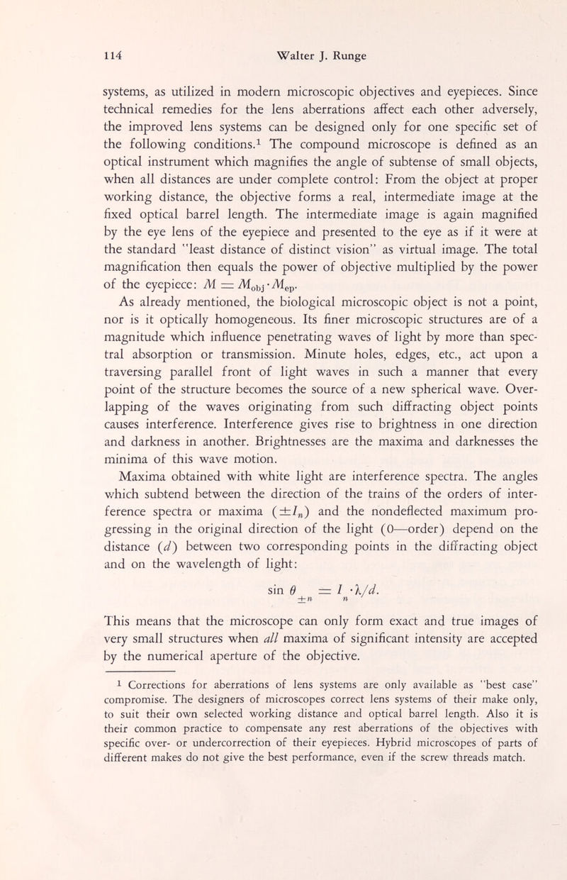 114 Walter J. Runge systems, as utilized in modem microscopic objectives and eyepieces. Since technical remedies for the lens aberrations affect each other adversely, the improved lens systems can be designed only for one specific set of the following conditions. 1 The compound microscope is defined as an optical instrument which magnifies the angle of subtense of small objects, when all distances are under complete control: From the object at proper working distance, the objective forms a real, intermediate image at the fixed optical barrel length. The intermediate image is again magnified by the eye lens of the eyepiece and presented to the eye as if it were at the standard least distance of distinct vision as virtual image. The total magnification then equals the power of objective multiplied by the power of the eyepiece: M = Л[оь^-Л1ер. As already mentioned, the biological microscopic object is not a point, nor is it optically homogeneous. Its finer microscopic structures are of a magnitude which influence penetrating waves of light by more than spec¬ tral absorption or transmission. Minute holes, edges, etc., act upon a traversing parallel front of light waves in such a manner that every point of the structure becomes the source of a new spherical wave. Over¬ lapping of the waves originating from such diffracting object points causes interference. Interference gives rise to brightness in one direction and darkness in another. Brightnesses are the maxima and darknesses the minima of this wave motion. Maxima obtained with white light are interference spectra. The angles v/hich subtend between the direction of the trains of the orders of inter¬ ference spectra or maxima (±/„) and the nondefiected maximum pro¬ gressing in the original direction of the light (0—order) depend on the distance (d) between two corresponding points in the diffracting object and on the wavelength of light: sin Ö = I 'l/d. + И n This means that the microscope can only form exact and true images of very small structures when all maxima of significant intensity are accepted by the numerical aperture of the objective. 1 Corrections for aberrations of lens systems are only available as best case compromise. The designers of microscopes correct lens systems of their make only, to suit their own selected working distance and optical barrel length. Also it is their common practice to compensate any rest aberrations of the objectives with specific over- or undercorrection of their eyepieces. Hybrid microscopes of parts of different makes do not give the best performance, even if the screw threads match.