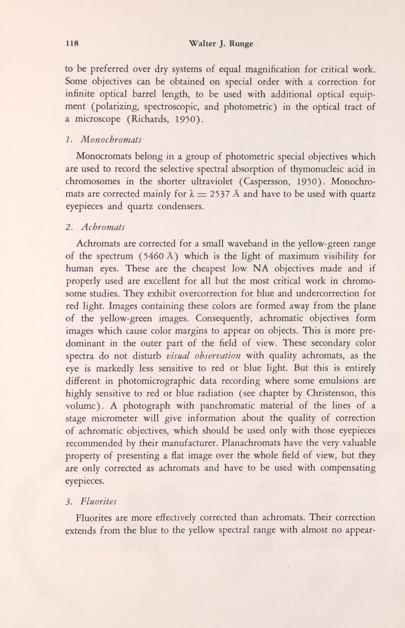 118 Walter J. Runge to be preferred over dry systems of equal magnification for critical work. Some objectives can be obtained on special order with a correction for infinite optical barrel length, to be used with additional optical equip¬ ment (polarizing, spectroscopic, and photometric) in the optical tract of a microscope (Richards, 1950). 1. Monochromats Monocromats belong in a group of photometric special objectives which are used to record the selective spectral absorption of thymonucleic acid in chromosomes in the shorter ultraviolet (Caspersson, 1950). Monochro¬ mats are corrected mainly for À = 2537 Â and have to be used with quartz eyepieces and quartz condensers. 2. Achromats Achromats are corrected for a small waveband in the yellow-green range of the spectrum (5460Â) which is the light of maximum visibility for human eyes. These are the cheapest low NA objectives made and if properly used are excellent for all but the most critical work in chromo¬ some studies. They exhibit overcorrection for blue and undercorrection for red light. Images containing these colors are formed away from the plane of the yellow-green images. Consequently, achromatic objectives form images which cause color margins to appear on objects. This is more pre¬ dominant in the outer part of the field of view. These secondary color spectra do not disturb visual observation with quality achromats, as the eye is markedly less sensitive to red or blue light. But this is entirely different in photomicrographic data recording where some emulsions are highly sensitive to red or blue radiation (see chapter by Christenson, this volume). A photograph with panchromatic material of the lines of a stage micrometer will give information about the quality of correction of achromatic objectives, which should be used only with those eyepieces recommended by their manufacturer. Planachromats have the very valuable property of presenting a flat image over the whole field of view, but they are only corrected as achromats and have to be used with compensating eyepieces. 3. Fluorites Fluorites are more effectively corrected than achromats. Their correction extends from the blue to the yellow spectral range with almost no appear-