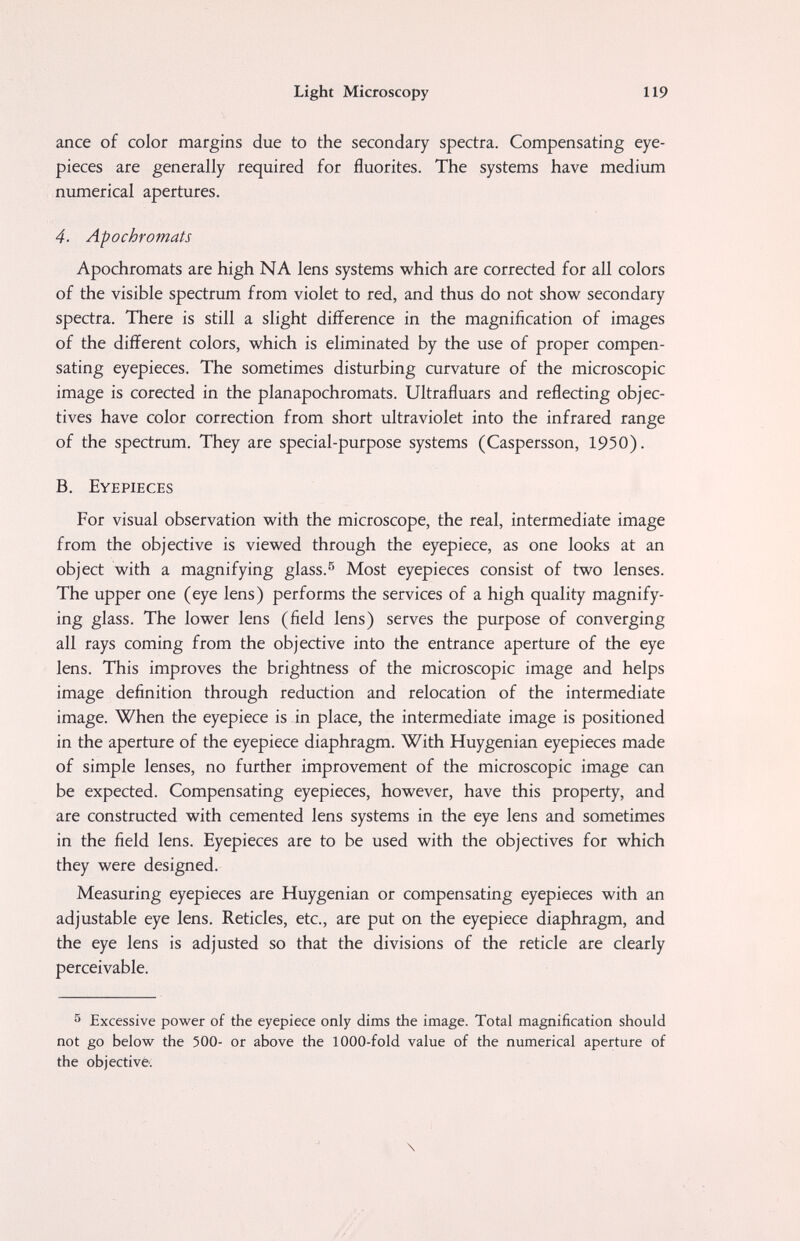 Light Microscopy 119 ance of color margins due to the secondary spectra. Compensating eye¬ pieces are generally required for fluorites. The systems have medium numerical apertures. 4. Apochromats Apochromats are high NA lens systems which are corrected for all colors of the visible spectrum from violet to red, and thus do not show secondary spectra. There is still a slight difference in the magnification of images of the different colors, which is eliminated by the use of proper compen¬ sating eyepieces. The sometimes disturbing curvature of the microscopic image is corected in the planapochromats. Ultrafluars and reflecting objec¬ tives have color correction from short ultraviolet into the infrared range of the spectrum. They are special-purpose systems (Caspersson, 1950). B. Eyepieces For visual observation with the microscope, the real, intermediate image from the objective is viewed through the eyepiece, as one looks at an object with a magnifying glass.^ Most eyepieces consist of two lenses. The upper one (eye lens) performs the services of a high quality magnify¬ ing glass. The lower lens (field lens) serves the purpose of converging all rays coming from the objective into the entrance aperture of the eye lens. This improves the brightness of the microscopic image and helps image definition through reduction and relocation of the intermediate image. When the eyepiece is in place, the intermediate image is positioned in the aperture of the eyepiece diaphragm. With Huygenian eyepieces made of simple lenses, no further improvement of the microscopic image can be expected. Compensating eyepieces, however, have this property, and are constructed with cemented lens systems in the eye lens and sometimes in the field lens. Eyepieces are to be used with the objectives for which they were designed. Measuring eyepieces are Huygenian or compensating eyepieces with an adjustable eye lens. Reticles, etc., are put on the eyepiece diaphragm, and the eye lens is adjusted so that the divisions of the reticle are clearly perceivable. ^ Excessive power of the eyepiece only dims the image. Total magnification should not go below the 500- or above the 1000-fold value of the numerical aperture of the objective. \