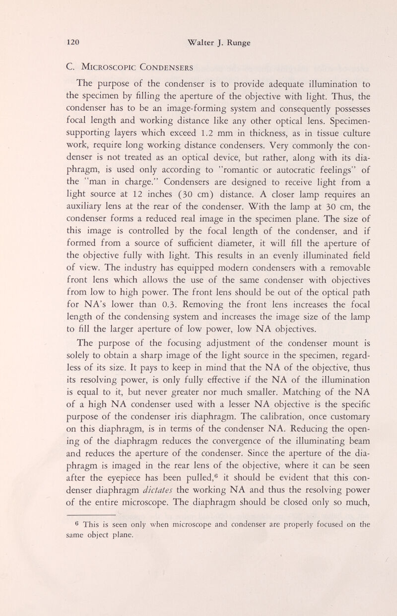 120 Walter J. Runge С. Microscopic Condensers The purpose of the condenser is to provide adequate illumination to the specimen by filling the aperture of the objective with light. Thus, the condenser has to be an image-forming system and consequently possesses focal length and working distance like any other optical lens. Specimen- supporting layers which exceed 1.2 mm in thickness, as in tissue culture work, require long working distance condensers. Very commonly the con¬ denser is not treated as an optical device, but rather, along with its dia¬ phragm, is used only according to romantic or autocratic feelings of the man in charge. Condensers are designed to receive light from a light source at 12 inches (30 cm) distance. A closer lamp requires an auxiliary lens at the rear of the condenser. With the lamp at 30 cm, the condenser forms a reduced real image in the specimen plane. The size of this image is controlled by the focal length of the condenser, and if formed from a source of sufficient diameter, it will fill the aperture of the objective fully with light. This results in an evenly illuminated field of view. The industry has equipped modern condensers with a removable front lens which allows the use of the same condenser with objectives from low to high power. The front lens should be out of the optical path for NA's lower than 0.3. Removing the front lens increases the focal length of the condensing system and increases the image size of the lamp to fill the larger aperture of low power, low NA objectives. The purpose of the focusing adjustment of the condenser mount is solely to obtain a sharp image of the light source in the specimen, regard¬ less of its size. It pays to keep in mind that the NA of the objective, thus its resolving power, is only fully effective if the NA of the illumination is equal to it, but never greater nor much smaller. Matching of the NA of a high NA condenser used with a lesser NA objective is the specific purpose of the condenser iris diaphragm. The calibration, once customary on this diaphragm, is in terms of the condenser NA. Reducing the open¬ ing of the diaphragm reduces the convergence of the illuminating beam and reduces the aperture of the condenser. Since the aperture of the dia¬ phragm is imaged in the rear lens of the objective, where it can be seen after the eyepiece has been pulled,® it should be evident that this con¬ denser diaphragm dictates the working NA and thus the resolving power of the entire microscope. The diaphragm should be closed only so much, 6 This is seen only when microscope and condenser are properly focused on the same object plane.