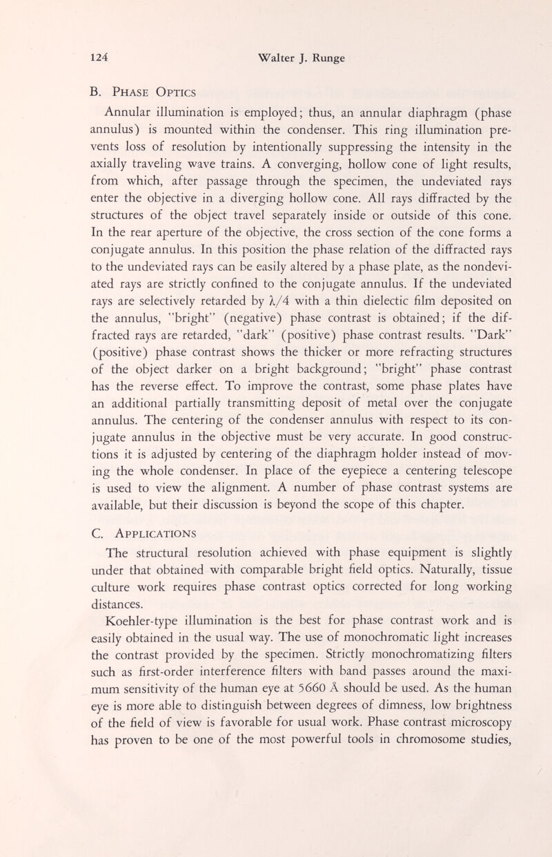 124 Walter J. Runge B. Phase Optics Annular illumination is employed ; thus, an annular diaphragm (phase annulus) is mounted within the condenser. This ring illumination pre¬ vents loss of resolution by intentionally suppressing the intensity in the axially traveling wave trains. A converging, hollow cone of light results, from which, after passage through the specimen, the undeviated rays enter the objective in a diverging hollow cone. All rays diffracted by the structures of the object travel separately inside or outside of this cone. In the rear aperture of the objective, the cross section of the cone forms a conjugate annulus. In this position the phase relation of the diffracted rays to the undeviated rays can be easily altered by a phase plate, as the nondevi- ated rays are strictly confined to the conjugate annulus. If the undeviated rays are selectively retarded by À/4 with a thin dielectic film deposited on the annulus, bright (negative) phase contrast is obtained; if the dif¬ fracted rays are retarded, dark (positive) phase contrast results. Dark (positive) phase contrast shows the thicker or more refracting structures of the object darker on a bright background; bright phase contrast has the reverse effect. To improve the contrast, some phase plates have an additional partially transmitting deposit of metal over the conjugate annulus. The centering of the condenser annulus with respect to its con¬ jugate annulus in the objective must be very accurate. In good construc¬ tions it is adjusted by centering of the diaphragm holder instead of mov¬ ing the whole condenser. In place of the eyepiece a centering telescope is used to view the alignment. A number of phase contrast systems are available, but their discussion is beyond the scope of this chapter. C. Applications The structural resolution achieved with phase equipment is slightly under that obtained with comparable bright field optics. Naturally, tissue culture work requires phase contrast optics corrected for long working distances. Koehler-type illumination is the best for phase contrast work and is easily obtained in the usual way. The use of monochromatic light increases the contrast provided by the specimen. Strictly monochromatizing filters such as first-order interference filters with band passes around the maxi¬ mum sensitivity of the human eye at 5660 Â should be used. As the human eye is more able to distinguish between degrees of dimness, low brightness of the field of view is favorable for usual work. Phase contrast microscopy has proven to be one of the most powerful tools in chromosome studies,