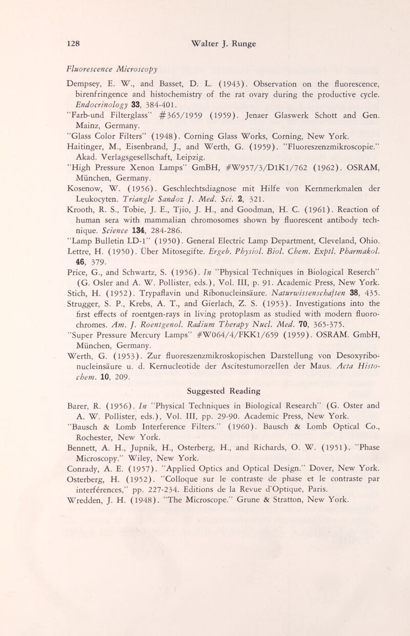 128 Walter J. Runge Fluorescence Microscopy Dempsey, E. W., and Basset, D. L. (1943). Observation on the fluorescence, birenfringence and histochemistry of the rat ovary during the productive cycle. Endocrinology 33, 384-401. Farb-und Filterglass #565/19^9 (1959). Jenaer Glaswerk Schott and Gen. Mainz, Germany. Glass Color Filters (1948). Corning Glass Works, Corning, New York. Haitinger, M., Eisenbrand, J., and Werth, G. (1959). Fluoreszenzmikroscopie. Akad. Verlagsgesellschaft, Leipzig. High Pressure Xenon Lamps GmBH, #W957/3/DlKl/762 (1962). OSRAM, München, Germany. Kosenow, W. (1956). Geschlechtsdiagnose mit Hilfe von Kernmerkmalen der Leukocyten. Triangle Sandoz J. Med. Sei. 2, 321. Krooth, R. S., Tobie, J. E., Tjio, J. H., and Goodman, H. C. (1961). Reaction of human sera with mammalian chromosomes shown by fluorescent antibody tech¬ nique. Science 134, 284-286. Lamp Bulletin LD-1 (1950). General Electric Lamp Department, Cleveland, Ohio. Lettre, H. (1950). Über Mitosegifte. Ergeh. Physiol. Biol. Chem. Expíl. Pharmakol. 46, 379. Price, G., and Schwartz, S. (1956). In Physical Techniques in Biological Reserch (G. Osier and A. W. Pollister, eds.). Vol. Ill, p. 91. Academic Press, New York. Stich, H. (1952). Trypaflavin und Ribonucleinsäure. Naturwissenschaften 38, 435. Strugger, S. P., Krebs, A. T., and Gierlach, Z. S. (1953). Investigations into the first effects of roentgen-rays in living protoplasm as studied with modern fluoro- chromes. Am. J. Roentgenol. Radium Therapy Nucl. Med. 70, 365-375. Super Pressure Mercury Lamps #W064/4/FKKl/659 (1959). OSRAM. GmbH, München, Germany. Werth, G. (1953). Zur fluoreszenzmikroskopischen Darstellung von Desoxyribo- nucleinsäure u. d. Kernucleotide der Ascitestumorzellen der Maus. Acta Histo- chem. 10, 209. Suggested Reading Barer, R. (1956). In Physical Techniques in Biological Research (G. Oster and A. W. Pollister, eds.). Vol. III, pp. 29-90. Academic Press, New York. Bausch & Lomb Interference Filters. (I960). Bausch & Lomb Optical Co., Rochester, New York. Bennett, A. H., Jupnik, H., Osterberg, H., and Richards, O. W. (1951). Phase Microscopy. Wiley, New York. Conrady, A. E. (1957). Applied Optics and Optical Design. Dover, New York. Osterberg, H. (1952). Colloque sur le contraste de phase et le contraste par interférences, pp. 227-234. Editions de la Revue d'Optique, Paris. Wredden, J. H. (1948). The Microscope. Grune & Stratton, New York.