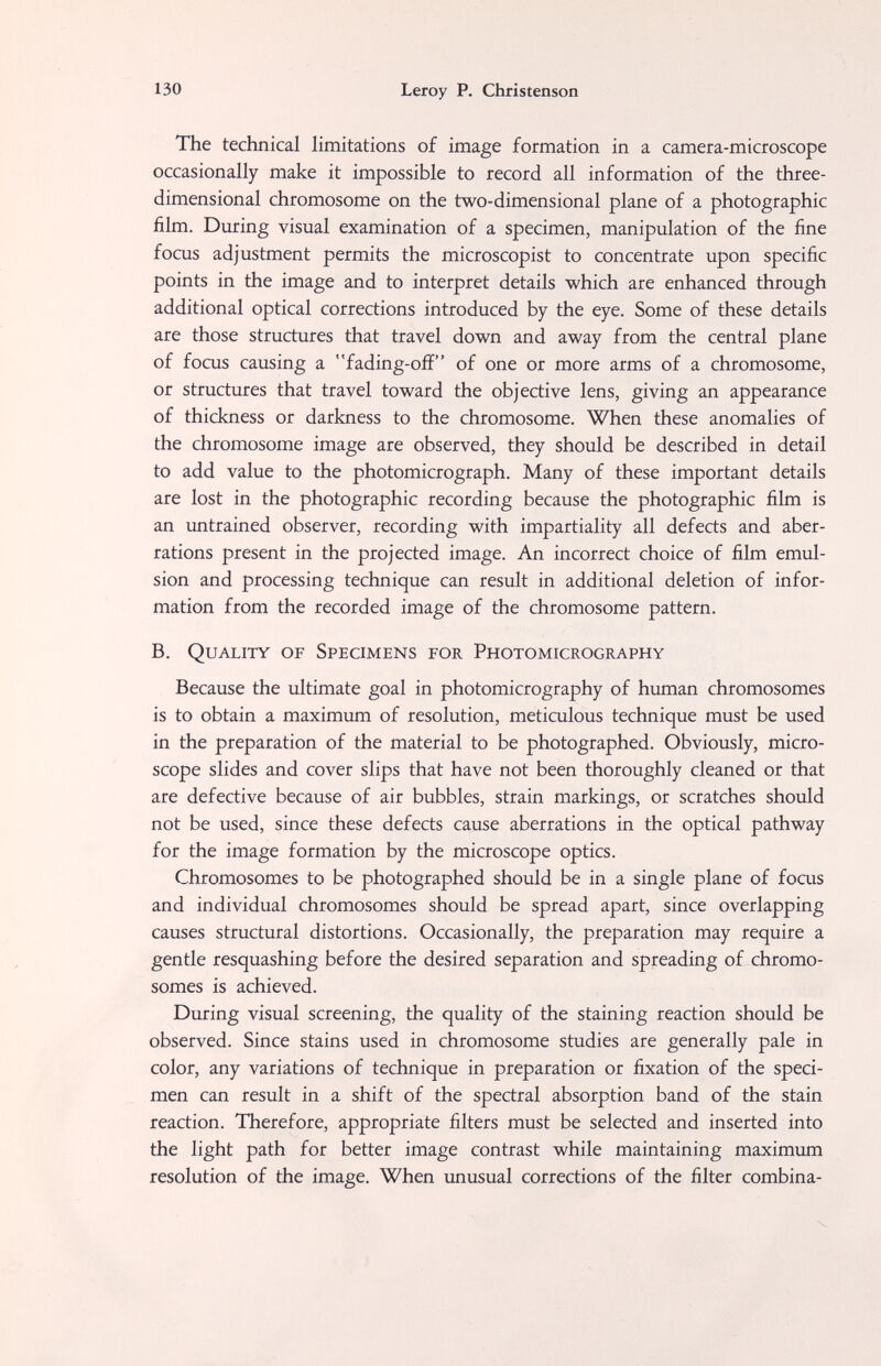 130 Leroy P. Christenson The technical limitations of image formation in a camera-microscope occasionally make it impossible to record all information of the three- dimensional chromosome on the two-dimensional plane of a photographic film. During visual examination of a specimen, manipulation of the fine focus adjustment permits the microscopist to concentrate upon specific points in the image and to interpret details which are enhanced through additional optical corrections introduced by the eye. Some of these details are those structures that travel down and away from the central plane of focus causing a fading-off of one or more arms of a chromosome, or structures that travel toward the objective lens, giving an appearance of thickness or darkness to the chromosome. When these anomalies of the chromosome image are observed, they should be described in detail to add value to the photomicrograph. Many of these important details are lost in the photographic recording because the photographic film is an untrained observer, recording with impartiality all defects and aber¬ rations present in the projected image. An incorrect choice of film emul¬ sion and processing technique can result in additional deletion of infor¬ mation from the recorded image of the chromosome pattern. B. Quality of Specimens for Photomicrography Because the ultimate goal in photomicrography of human chromosomes is to obtain a maximum of resolution, meticulous technique must be used in the preparation of the material to be photographed. Obviously, micro¬ scope slides and cover slips that have not been thoroughly cleaned or that are defective because of air bubbles, strain markings, or scratches should not be used, since these defects cause aberrations in the optical pathway for the image formation by the microscope optics. Chromosomes to be photographed should be in a single plane of focus and individual chromosomes should be spread apart, since overlapping causes structural distortions. Occasionally, the preparation may require a gentle resquashing before the desired separation and spreading of chromo¬ somes is achieved. During visual screening, the quality of the staining reaction should be observed. Since stains used in chromosome studies are generally pale in color, any variations of technique in preparation or fixation of the speci¬ men can result in a shift of the spectral absorption band of the stain reaction. Therefore, appropriate filters must be selected and inserted into the light path for better image contrast while maintaining maximum resolution of the image. When unusual corrections of the filter combina-