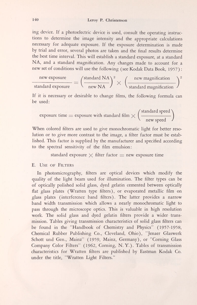 140 Leroy P. Christenson 'mg device. If a photoelectric device is used, consult the operating instruc¬ tions to determine the image intensity and the appropriate calculations necessary for adequate exposure. If the exposure determination is made by trial and error, several photos are taken and the final results determine the best time interval. This will establish a standard exposure, at a standard NA, and a standard magnification. Any changes made to account for a new set of conditions will use the following (see Kodak Data Book, 1957) : new exposure /standard NA\ ^ / new magnification standard exposure \ new NA / V standard magnification / If it is necessary or desirable to change films, the following formula can be used: When colored filters are used to give monochromatic light for better reso¬ lution or to give more contrast to the image, a filter factor must be estab¬ lished. This factor is supplied by the manufacturer and specified according to the spectral sensitivity of the film emulsion: E. Use of Filters In photomicrography, filters are optical devices which modify the quality of the light beam used for illumination. The filter types can be of optically polished solid glass, dyed gelatin cemented between optically flat glass plates (Wratten type filters), or evaporated metallic film on glass plates (interference band filters). The latter provides a narrow band width transmission which allows a nearly monochromatic light to pass through the microscope optics. This is valuable in high resolution work. The solid glass and dyed gelatin filters provide a wider trans¬ mission. Tables giving transmission characteristics of solid glass filters can be found in the Handbook of Chemistry and Physics (1957-1958, Chemical Rubber Publishing Co., Cleveland, Ohio), Jenaer Glaswerk Schott und Gen., Mainz (1959, Mainz, Germany), or Corning Glass Company Color Filters (1962, Corning, N. Y.). Tables of transmission characteristics for Wratten filters are published by Eastman Kodak Co. under the title, Wratten Light Filters. exposure time z= exposure with standard film X new speed standard exposure X filter factor = new exposure time X