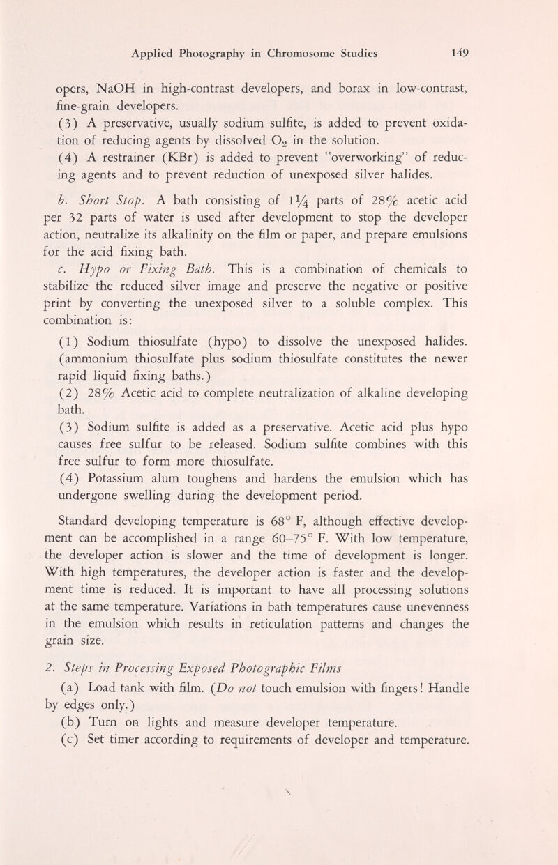 Applied Photography in Chromosome Studies 149 opers, NaOH in high-contrast developers, and borax in low-contrast, fine-grain developers. (3) A preservative, usually sodium sulfite, is added to prevent oxida¬ tion of reducing agents by dissolved O2 in the solution. (4) A restrainer (KBr) is added to prevent overworking of reduc¬ ing agents and to prevent reduction of unexposed silver halides. b. Short Stop. A bath consisting of 1^ parts of 28% acetic acid per 32 parts of water is used after development to stop the developer action, neutralize its alkalinity on the film or paper, and prepare emulsions for the acid fixing bath. c. Hypo or Fixing Bath. This is a combination of chemicals to stabilize the reduced silver image and preserve the negative or positive print by converting the unexposed silver to a soluble complex. This combination is: (1) Sodium thiosulfate (hypo) to dissolve the unexposed halides. (ammonium thiosulfate plus sodium thiosulfate constitutes the newer rapid liquid fixing baths.) (2) 28% Acetic acid to complete neutralization of alkaline developing bath. (3) Sodium sulfite is added as a preservative. Acetic acid plus hypo causes free sulfur to be released. Sodium sulfite combines with this free sulfur to form more thiosulfate. (4) Potassium alum toughens and hardens the emulsion which has undergone swelling during the development period. Standard developing temperature is 68° F, although effective develop¬ ment can be accomplished in a range 60-75° F. With low temperature, the developer action is slower and the time of development is longer. With high temperatures, the developer action is faster and the develop¬ ment time is reduced. It is important to have all processing solutions at the same temperature. Variations in bath temperatures cause un evenness in the emulsion which results in reticulation patterns and changes the grain size. 2. Steps in Processing Exposed Photographic Films (a) Load tank with film. (Do not touch emulsion with fingers ! Handle by edges only.) (b) Turn on lights and measure developer temperature. (c) Set timer according to requirements of developer and temperature. \