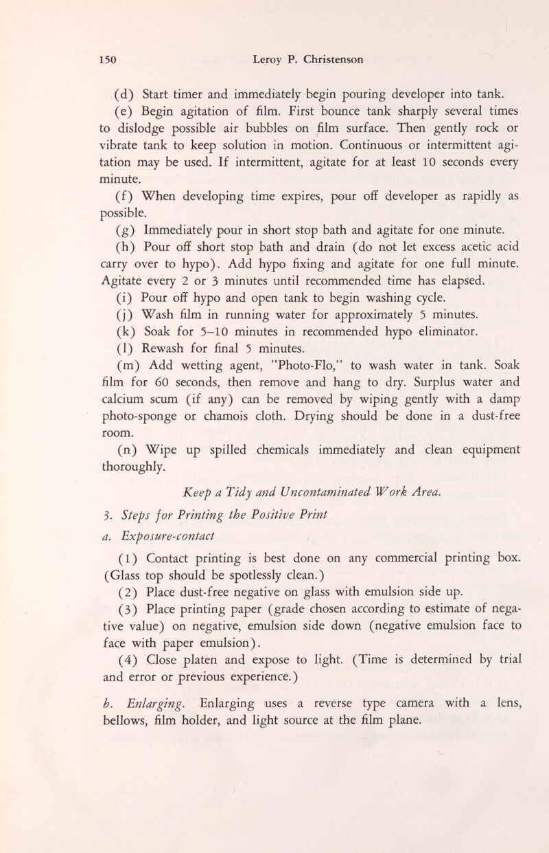 150 Leroy P. Christenson (d) Start timer and immediately begin pouring developer into tank. (e) Begin agitation of film. First bounce tank sharply several times to dislodge possible air bubbles on film surface. Then gently rock or vibrate tank to keep solution in motion. Continuous or intermittent agi¬ tation may be used. If intermittent, agitate for at least 10 seconds every minute. (f) When developing time expires, pour off developer as rapidly as possible. (g) Immediately pour in short stop bath and agitate for one minute. (h) Pour off short stop bath and drain (do not let excess acetic acid carry over to hypo). Add hypo fixing and agitate for one full minute. Agitate every 2 or 3 minutes until recommended time has elapsed. (i) Pour off hypo and open tank to begin washing cycle. (j) Wash film in running water for approximately 5 minutes. (k) Soak for 5-10 minutes in recommended hypo eliminator. (1) Rewash for final 5 minutes. (m) Add wetting agent, Photo-Flo, to wash water in tank. Soak film for 60 seconds, then remove and hang to dry. Surplus water and calcium scum (if any) can be removed by wiping gently with a damp photo-sponge or chamois cloth. Drying should be done in a dust-free room. (n) Wipe up spilled chemicals immediately and clean equipment thoroughly. Keep a Tidy and Uncontaminated Work Area. 5. Steps for Priniing the Positive Print a. Exposure-contact (1) Contact printing is best done on any commercial printing box. (Glass top should be spotlessly clean.) (2) Place dust-free negative on glass with emulsion side up. (3) Place printing paper (grade chosen according to estimate of nega¬ tive value) on negative, emulsion side down (negative emulsion face to face with paper emulsion). (4) Close platen and expose to light. (Time is determined by trial and error or previous experience.) b. Enlarging. Enlarging uses a reverse type camera with a lens, bellows, film holder, and light source at the film plane.