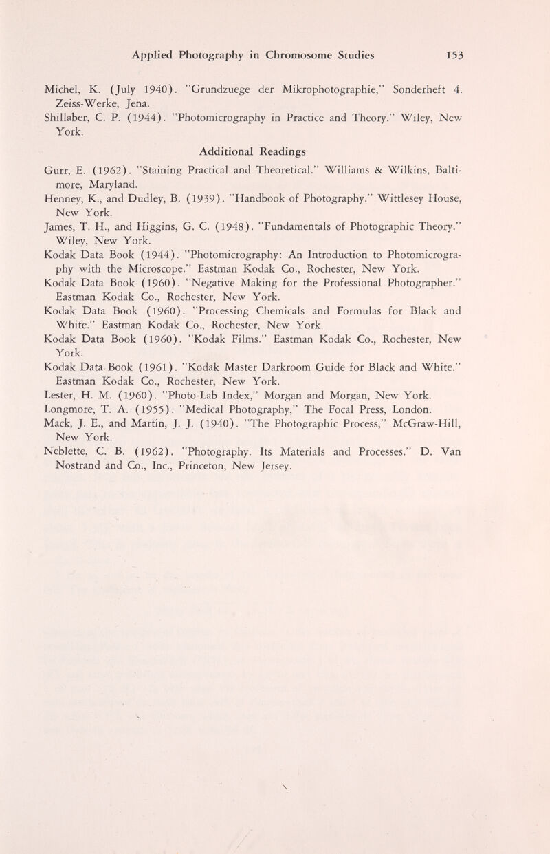 Applied Photography in Chromosome Studies 153 Michel, К. (July 1940). Grundzuege der Mikrophotographie, Sonderheft 4. Zeiss-Werke, Jena. Shillaber, С. P. (1944). Photomicrography in Practice and Theory. Wiley, New York. Additional Readings Gurr, E. (1962). Staining Practical and Theoretical. Williams & Wilkins, Balti¬ more, Maryland. Henney, K., and Dudley, B. (1939). Handbook of Photography. Wittlesey House, New York. James, T. H., and Higgins, G. C. (1948). Fundamentals of Photographic Theory. Wiley, New York. Kodak Data Book (1944). Photomicrography: An Introduction to Photomicrogra¬ phy with the Microscope. Eastman Kodak Co., Rochester, New York. Kodak Data Book (I960). Negative Making for the Professional Photographer. Eastman Kodak Co., Rochester, New York. Kodak Data Book (I960). Processing Chemicals and Formulas for Black and White. Eastman Kodak Co., Rochester, New York. Kodak Data Book (I960). Kodak Films. Eastman Kodak Co., Rochester, New York. Kodak Data Book (1961). Kodak Master Darkroom Guide for Black and White. Eastman Kodak Co., Rochester, New York. Lester, H. M. (i960). Photo-Lab Index, Morgan and Morgan, New York. Longmore, T. A. (1955). Medical Photography, The Focal Press, London. Mack, J. E., and Martin, J. J. (1940). The Photographic Process, McGraw-Hill, New York. Neblette, C. B. (1962). Photography. Its Materials and Processes. D. Van Nostrand and Co., Inc., Princeton, New Jersey. \