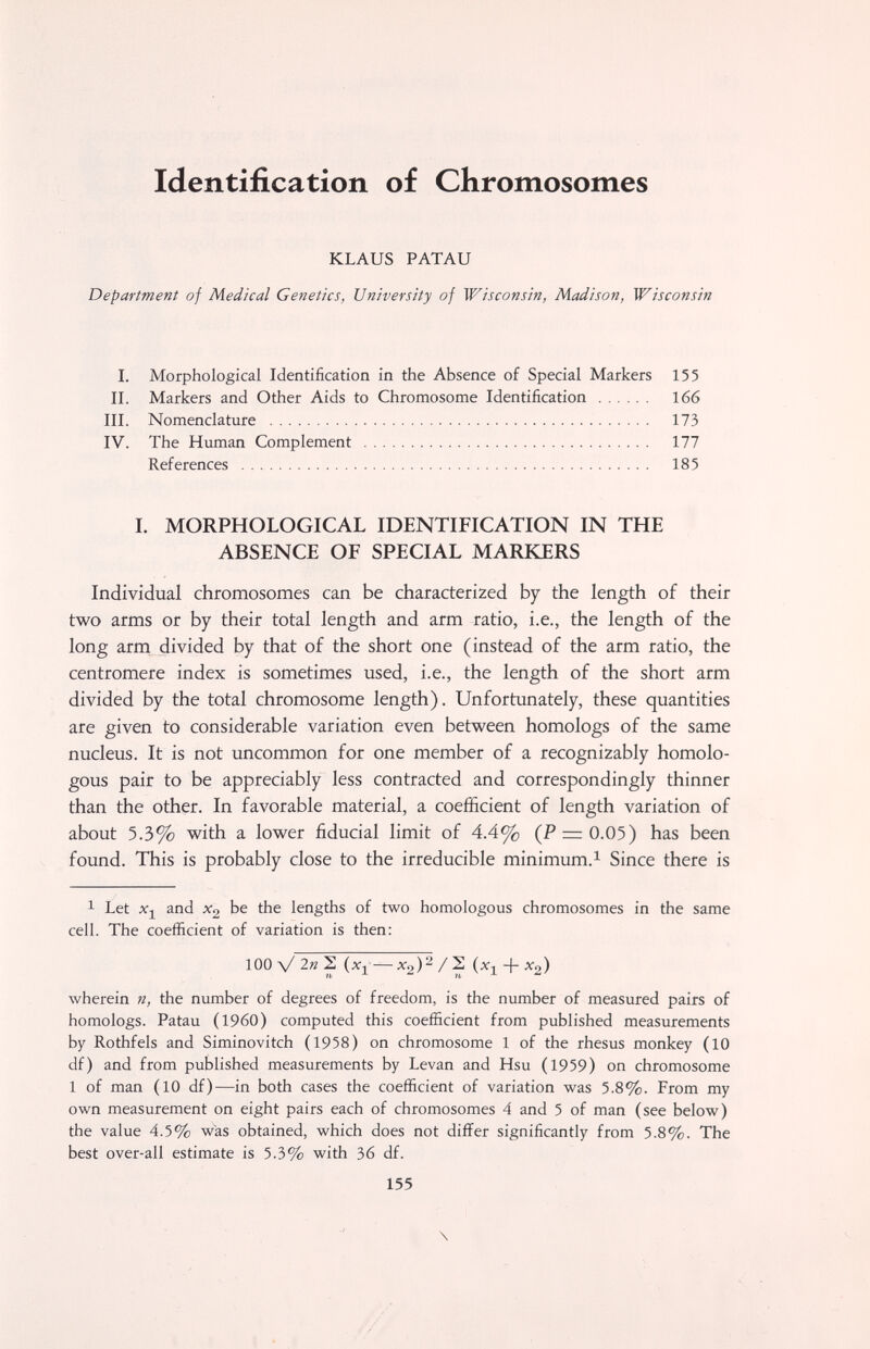 Identification of Chromosomes KLAUS PATAU Department of Medical Genetics, University of Wisconsin, Madison, Wisconsin I. MORPHOLOGICAL IDENTIFICATION IN THE ABSENCE OF SPECIAL MARKERS Individual chromosomes can be characterized by the length of their two arms or by their total length and arm ratio, i.e., the length of the long arm divided by that of the short one (instead of the arm ratio, the centromere index is sometimes used, i.e., the length of the short arm divided by the total chromosome length). Unfortunately, these quantities are given to considerable variation even between homologs of the same nucleus. It is not uncommon for one member of a recognizably homolo¬ gous pair to be appreciably less contracted and correspondingly thinner than the other. In favorable material, a coefficient of length variation of about 5.3% with a lower fiducial limit of 4.4% (P = 0.05) has been found. This is probably close to the irreducible minimum.^ Since there is 1 Let and X2 be the lengths of two homologous chromosomes in the same cell. The coefficient of variation is then: 100 V 2» 2 — ^2)'^ / 2 (xj + X2) wherein n, the number of degrees of freedom, is the number of measured pairs of homologs. Patau (i960) computed this coefficient from published measurements by Rothfels and Siminovitch (1958) on chromosome 1 of the rhesus monkey (10 df) and from published measurements by Levan and Hsu (1959) on chromosome 1 of man (10 df)—in both cases the coefficient of variation was 5.8%. From my own measurement on eight pairs each of chromosomes 4 and 5 of man (see below) the value 4.5% was obtained, which does not differ significantly from 5.8%. The best over-all estimate is 5.3% with 36 df. 155 \