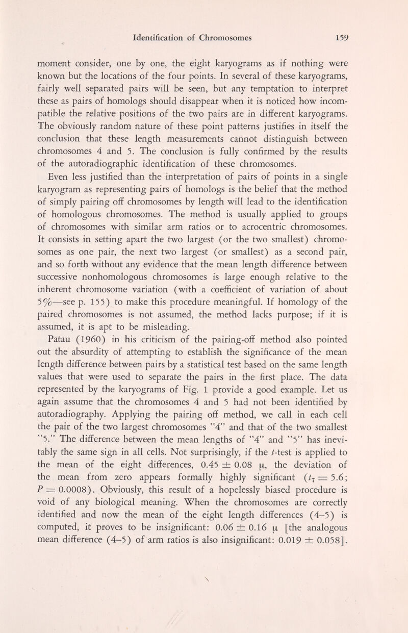 Identification of Chromosomes 159 •e moment consider, one by one, the eight karyograms as if nothing were known but the locations of the four points. In several of these karyograms, fairly well separated pairs will be seen, but any temptation to interpret these as pairs of homologs should disappear when it is noticed how incom¬ patible the relative positions of the two pairs are in different karyograms. The obviously random nature of these point patterns justifies in itself the conclusion that these length measurements cannot distinguish between chromosomes 4 and 5. The conclusion is fully confirmed by the results of the autoradiographic identification of these chromosomes. Even less justified than the interpretation of pairs of points in a single karyogram as representing pairs of homologs is the belief that the method of simply pairing off chromosomes by length will lead to the identification of homologous chromosomes. The method is usually applied to groups of chromosomes with similar arm ratios or to acrocentric chromosomes. It consists in setting apart the two largest (or the two smallest) chromo¬ somes as one pair, the next two largest (or smallest) as a second pair, and so forth without any evidence that the mean length difference between successive nonhomologous chromosomes is large enough relative to the inherent chromosome variation (with a coefficient of variation of about 5%—see p. 155) to make this procedure meaningful. If homology of the paired chromosomes is not assumed, the method lacks purpose; if it is assumed, it is apt to be misleading. Patau (I960) in his criticism of the pairing-off method also pointed out the absurdity of attempting to establish the significance of the mean length difference between pairs by a statistical test based on the same length values that were used to separate the pairs in the first place. The data represented by the karyograms of Fig. 1 provide a good example. Let us again assume that the chromosomes 4 and 5 had not been identified by autoradiography. Applying the pairing off method, we call in each cell the pair of the two largest chromosomes 4 and that of the two smallest 5. The difference between the mean lengths of 4 and 5 has inevi¬ tably the same sign in all cells. Not surprisingly, if the /-test is applied to the mean of the eight differences, 0.45 ± 0.08 [x, the deviation of the mean from zero appears formally highly significant (/7 = 5.6; P = 0.0008). Obviously, this result of a hopelessly biased procedure is void of any biological meaning. When the chromosomes are correctly identified and now the mean of the eight length differences (4-5) is computed, it proves to be insignificant: 0.06 ±0.16 [the analogous mean difference (4—5) of arm ratios is also insignificant: 0.019 ± 0.058]. \