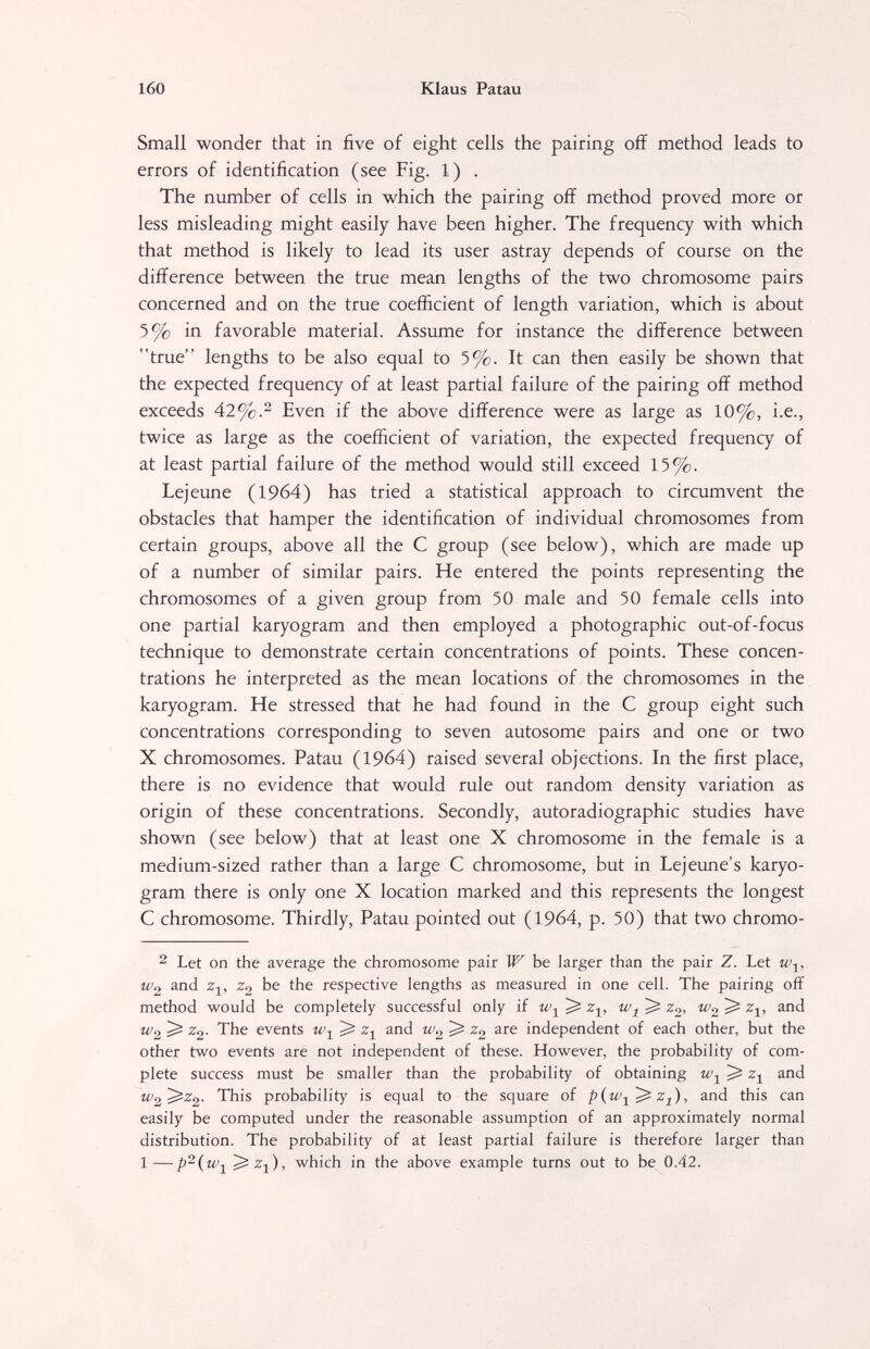 160 Klaus Patau Small wonder that in five of eight cells the pairing off method leads to errors of identification (see Fig. 1) . The number of cells in which the pairing off method proved more or less misleading might easily have been higher. The frequency with which that method is likely to lead its user astray depends of course on the difference between the true mean lengths of the two chromosome pairs concerned and on the true coefficient of length variation, which is about 5% in favorable material. Assume for instance the difference between true lengths to be also equal to 5%. It can then easily be shown that the expected frequency of at least partial failure of the pairing off method exceeds 42%.^ Even if the above difference were as large as 10%, i.e., twice as large as the coefficient of variation, the expected frequency of at least partial failure of the method would still exceed 15%. Lejeune (1964) has tried a statistical approach to circumvent the obstacles that hamper the identification of individual chromosomes from certain groups, above all the С group (see below), which are made up of a number of similar pairs. He entered the points representing the chromosomes of a given group from 50 male and 50 female cells into one partial karyogram and then employed a photographic out-of-focus technique to demonstrate certain concentrations of points. These concen¬ trations he interpreted as the mean locations of the chromosomes in the karyogram. He stressed that he had found in the С group eight such concentrations corresponding to seven autosome pairs and one or two X chromosomes. Patau (1964) raised several objections. In the first place, there is no evidence that would rule out random density variation as origin of these concentrations. Secondly, autoradiographic studies have shown (see below) that at least one X chromosome in the female is a medium-sized rather than a large С chromosome, but in Lejeune's karyo¬ gram there is only one X location marked and this represents the longest С chromosome. Thirdly, Patau pointed out (1964, p. 50) that two chromo- ^ Let on the average the chromosome pair IF be larger than the pair Z. Let W2 and Zj, Z2 be the respective lengths as measured in one cell. The pairing off method would be completely successful only if w-^ ^ z^, ^ Zg, W2 ^ z^, and W2 ^ Zg. The events ^ Zj and W2 ^ are independent of each other, but the other two events are not independent of these. However, the probability of com¬ plete success must be smaller than the probability of obtaining ^ and W2'^^2- probability is equal to the square of and this can easily be computed under the reasonable assumption of an approximately normal distribution. The probability of at least partial failure is therefore larger than 1—p^i^i which in the above example turns out to be 0.42.