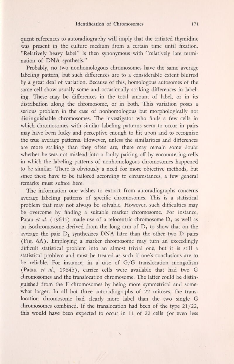 Identification of Chromosomes 171 quent references to autoradiography will imply that the tritiated thymidine was present in the culture medium from a certain time until fixation. Relatively heavy label is then synonymous with relatively late termi¬ nation of DNA synthesis. Probably, no two nonhomologous chromosomes have the same average labeling pattern, but such differences are to a considerable extent blurred by a great deal of variation. Because of this, homologous autosomes of the same cell show usually some and occasionally striking differences in label¬ ing. These may be differences in the total amount of label, or in its distribution along the chromosome, or in both. This variation poses a serious problem in the case of nonhomologous but morphologically not distinguishable chromosomes. The investigator who finds a few cells in which chromosomes with similar labeling patterns seem to occur in pairs may have been lucky and perceptive enough to hit upon and to recognize the true average patterns. However, unless the similarities and differences are more striking than they often are, there may remain some doubt whether he was not mislead into a faulty pairing off by encountering cells in which the labeling patterns of nonhomologous chromosomes happened to be similar. There is obviously a need for more objective methods, but since these have to be tailored according to circumstances, a few general remarks must suffice here. The information one wishes to extract from autoradiographs concerns average labeling patterns of specific chromosomes. This is a statistical problem that may not always be solvable. However, such difficulties may be overcome by finding a suitable marker chromosome. For instance, Patau et al. (19б4а) made use of a telocentric chromosome as well as an isochromosome derived from the long arm of to show that on the average the pair synthesizes DNA later than the other two D pairs (Fig. 6A). Employing a marker chromosome may turn an exceedingly difficult statistical problem into an almost trivial one, but it is still a statistical problem and must be treated as such if one's conclusions are to be reliable. For instance, in a case of G/G translocation mongolism (Patau et al., 1964b), carrier cells were available that had two G chromosomes and the translocation chromosome. The latter could be distin¬ guished from the F chromosomes by being more symmetrical and some¬ what larger. In all but three autoradiographs of 22 mitoses, the trans¬ location chromosome had clearly more label than the two single G chromosomes combined. If the translocation had been of the type 21/22, this would have been expected to occur in 11 of 22 cells (or even less \