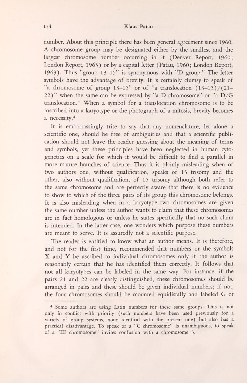 174 Klaus Patau number. About this principle there has been general agreement since I960. A chromosome group may be designated either by the smallest and the largest chromosome number occurring in it (Denver Report, I960; London Report, 1963) or by a capital letter (Patau, I960; London Report, 1963). Thus group 13-15 is synonymous with D group. The letter symbols have the advantage of brevity. It is certainly clumsy to speak of a chromosome of group 13—15 or of a translocation (13-15)/(21- 22) when the same can be expressed by a D chromosome or a D/G translocation. When a symbol for a translocation chromosome is to be inscribed into a karyotype or the photograph of a mitosis, brevity becomes a necessity.^ It is embarrassingly trite to say that any nomenclature, let alone a scientific one, should be free of ambiguities and that a scientific publi¬ cation should not leave the reader guessing about the meaning of terms and symbols, yet these principles have been neglected in human cyto¬ genetics on a scale for which it would be difficult to find a parallel in more mature branches of science. Thus it is plainly misleading when of two authors one, without qualification, speaks of 13 trisomy and the other, also without qualification, of 15 trisomy although both refer to the same chromosome and are perfectly aware that there is no evidence to show to which of the three pairs of its group this chromosome belongs. It is also misleading when in a karyotype two chromosomes are given the same number unless the author wants to claim that these chromosomes are in fact homologous or unless he states specifically that no such claim is intended. In the latter case, one wonders which purpose these numbers are meant to serve. It is assuredly not a scientific purpose. The reader is entitled to know what an author means. It is therefore, and not for the first time, recommended that numbers or the symbols X and Y be ascribed to individual chromosomes only if the author is reasonably certain that he has identified them correctly. It follows that not all karyotypes can be labeled in the same way. For instance, if the pairs 21 and 22 are clearly distinguished, these chromosomes should be arranged in pairs and these should be given individual numbers; if not, the four chromosomes should be mounted equidistally and labeled G or Some authors are using Latin numbers for these same groups. This is not only in conflict with priority (such numbers have been used previously for a variety of group systems, none identical with the present one) but also has a practical disadvantage. To speak of a C chromosome is unambiguous, to speak of a III chromosome invites confusion with a chromosome 3.