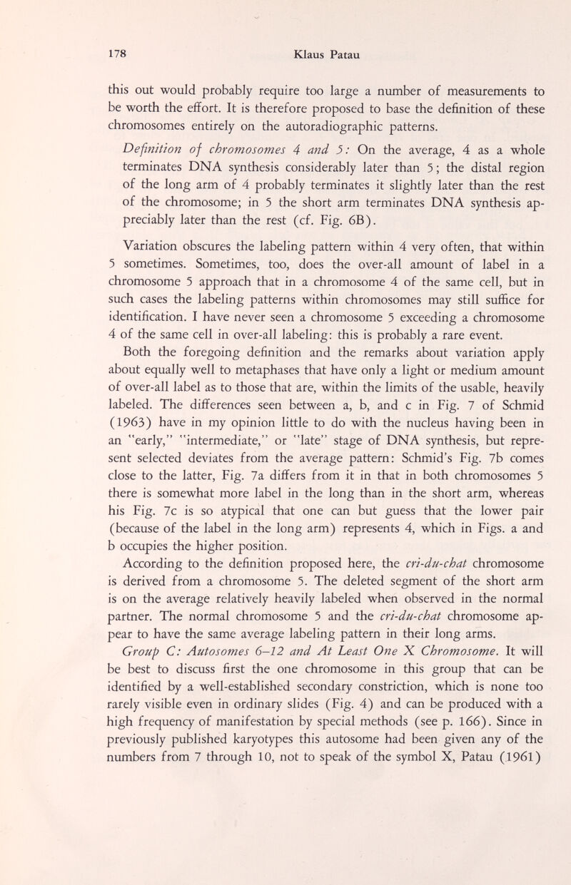 178 Klaus Patau this out would probably require too large a number of measurements to be worth the effort. It is therefore proposed to base the definition of these chromosomes entirely on the autoradiographic patterns. Definition of chromosomes 4 and 5: On the average, 4 as a whole terminates DNA synthesis considerably later than 5 ; the distal region of the long arm of 4 probably terminates it slightly later than the rest of the chromosome; in 5 the short arm terminates DNA synthesis ap¬ preciably later than the rest (cf. Fig. 6B). Variation obscures the labeling pattern within 4 very often, that within 5 sometimes. Sometimes, too, does the over-all amount of label in a chromosome 5 approach that in a chromosome 4 of the same cell, but in such cases the labeling patterns within chromosomes may still suffice for identification. I have never seen a chromosome 5 exceeding a chromosome 4 of the same cell in over-all labeling; this is probably a rare event. Both the foregoing definition and the remarks about variation apply about equally well to metaphases that have only a light or medium amount of over-all label as to those that are, within the limits of the usable, heavily labeled. The differences seen between a, b, and с in Fig. 7 of Schmid (1963) have in my opinion little to do with the nucleus having been in an early, intermediate, or late stage of DNA synthesis, but repre¬ sent selected deviates from the average pattern: Schmid's Fig. 7b comes close to the latter. Fig. 7a differs from it in that in both chromosomes 5 there is somewhat more label in the long than in the short arm, whereas his Fig. 7c is so atypical that one can but guess that the lower pair (because of the label in the long arm) represents 4, which in Figs, a and b occupies the higher position. According to the definition proposed here, the cri-du-chat chromosome is derived from a chromosome 5. The deleted segment of the short arm is on the average relatively heavily labeled when observed in the normal partner. The normal chromosome 5 and the cri-du-chat chromosome ap¬ pear to have the same average labeling pattern in their long arms. Group C: Autosomes 6—12 and At Least One X Chromosome. It will be best to discuss first the one chromosome in this group that can be identified by a well-established secondary constriction, which is none too rarely visible even in ordinary slides (Fig. 4) and can be produced with a high frequency of manifestation by special methods (see p. 166). Since in previously published karyotypes this autosome had been given any of the numbers from 7 through 10, not to speak of the symbol X, Patau (.1961)