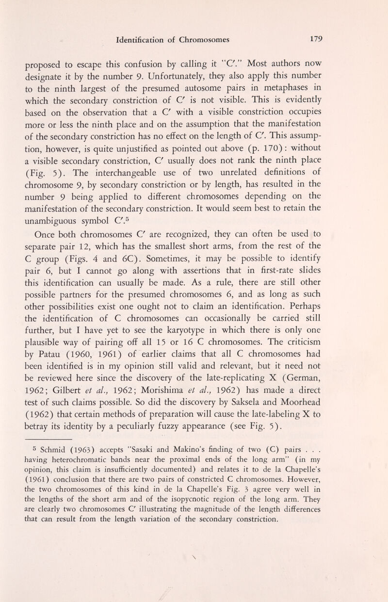 Identification of Chromosomes 179 proposed to escape this confusion by calling it C\ Most authors now designate it by the number 9. Unfortunately, they also apply this number to the ninth largest of the presumed autosome pairs in metaphases in which the secondary constriction of С is not visible. This is evidently based on the observation that a С with a visible constriction occupies more or less the ninth place and on the assumption that the manifestation of the secondary constriction has no effect on the length of C. This assump¬ tion, however, is quite unjustified as pointed out above (p. 170) : without a visible secondary constriction, С usually does not rank the ninth place (Fig. 5). The interchangeable use of two unrelated definitions of chromosome 9, by secondary constriction or by length, has resulted in the number 9 being applied to different chromosomes depending on the manifestation of the secondary constriction. It would seem best to retain the unambiguous symbol C'.^ Once both chromosomes С are recognized, they can often be used to separate pair 12, which has the smallest short arms, from the rest of the С group (Figs. 4 and 6C). Sometimes, it may be possible to identify pair 6, but I cannot go along with assertions that in first-rate slides this identification can usually be made. As a rule, there are still other possible partners for the presumed chromosomes 6, and as long as such other possibilities exist one ought not to claim an identification. Perhaps the identification of С chromosomes can occasionally be carried still further, but I have yet to see the karyotype in which there is only one plausible way of pairing off all 15 or 16 С chromosomes. The criticism by Patau (i960, 1961) of earlier claims that all С chromosomes had been identified is in my opinion still valid and relevant, but it need not be reviewed here since the discovery of the late-replicating X (German, 1962; Gilbert et al., 1962; Morishima et al., 1962) has made a direct test of such claims possible. So did the discovery by Saksela and Moorhead (1962) that certain methods of preparation will cause the late-labeling X to betray its identity by a peculiarly fuzzy appearance (see Fig. 5). ^ Schmid (1963) accepts Sasaki and Makino's finding of two (C) pairs . . . having heterochromatic bands near the proximal ends of the long arm (in my opinion, this claim is insufficiently documented) and relates it to de la Chapelle's (1961) conclusion that there are two pairs of constricted С chromosomes. However, the two chromosomes of this kind in de la Chapelle's Fig. 3 agree very well in the lengths of the short arm and of the isopycnotic region of the long arm. They are clearly two chromosomes С illustrating the magnitude of the length differences that can result from the length variation of the secondary constriction.