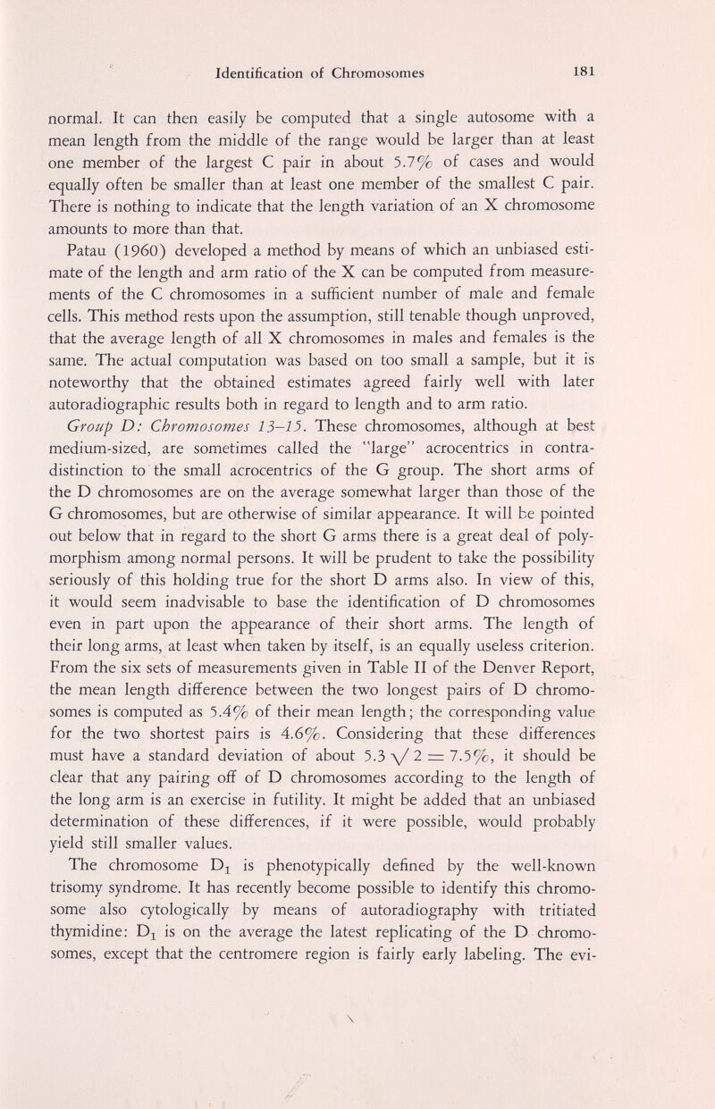 Identification of Chromosomes 181 normal. It can then easily be computed that a single autosome with a mean length from the middle of the range would be larger than at least one member of the largest С pair in about 5.7% of cases and would equally often be smaller than at least one member of the smallest С pair. There is nothing to indicate that the length variation of an X chromosome amounts to more than that. Patau (i960) developed a method by means of which an unbiased esti¬ mate of the length and arm ratio of the X can be computed from measure¬ ments of the С chromosomes in a sufficient number of male and female cells. This method rests upon the assumption, still tenable though unproved, that the average length of all X chromosomes in males and females is the same. The actual computation was based on too small a sample, but it is noteworthy that the obtained estimates agreed fairly well with later autoradiographic results both in regard to length and to arm ratio. Group D: Chromosomes 15-13. These chromosomes, although at best medium-sized, are sometimes called the large acrocentrics in contra¬ distinction to the small acrocentrics of the G group. The short arms of the D chromosomes are on the average somewhat larger than those of the G chromosomes, but are otherwise of similar appearance. It will be pointed out below that in regard to the short G arms there is a great deal of poly¬ morphism among normal persons. It will be prudent to take the possibility seriously of this holding true for the short D arms also. In view of this, it would seem inadvisable to base the identification of D chromosomes even in part upon the appearance of their short arms. The length of their long arms, at least when taken by itself, is an equally useless criterion. From the six sets of measurements given in Table II of the Denver Report, the mean length difference between the two longest pairs of D chromo¬ somes is computed as 5.4% of their mean length; the corresponding value for the two shortest pairs is 4.6%. Considering that these differences must have a standard deviation of about 5.3 л/ 2 = 7.5%, it should be clear that any pairing off of D chromosomes according to the length of the long arm is an exercise in futility. It might be added that an unbiased determination of these differences, if it were possible, would probably yield still smaller values. The chromosome is phenotypically defined by the well-known trisomy syndrome. It has recently become possible to identify this chromo¬ some also cytologically by means of autoradiography with tritiated thymidine: is on the average the latest replicating of the D chromo¬ somes, except that the centromere region is fairly early labeling. The evi- \ /'