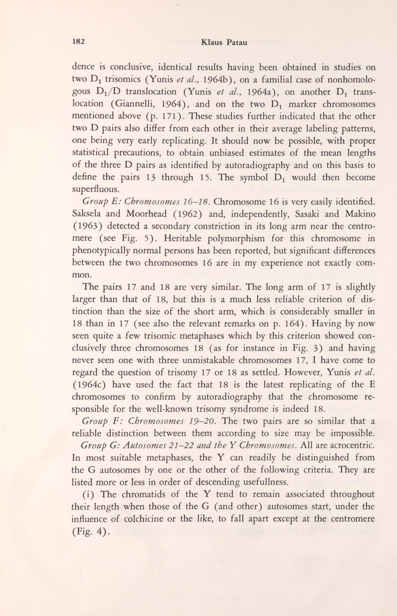 182 Klaus Patau dence is conclusive, identical results having been obtained in studies on two Di trisomies (Yunis et al., 1964b), on a familial case of nonhomolo¬ gous Dj/D translocation (Yunis et al., 19б4а), on another trans¬ location (Giannelli, 1964), and on the two marker chromosomes mentioned above (p. 171). These studies further indicated that the other two D pairs also differ from each other in their average labeling patterns, one being very early replicating. It should now be possible, with proper statistical precautions, to obtain unbiased estimates of the mean lengths of the three D pairs as identified by autoradiography and on this basis to define the pairs 13 through 15. The symbol Dj would then become superfluous. Group E; Chromosomes 16-18. Chromosome 16 is very easily identified. Saksela and Moorhead (1962) and, independently, Sasaki and Makino (1963) detected a secondary constriction in its long arm near the centro¬ mere (see Fig. 5). Heritable polymorphism for this chromosome in phenotypically normal persons has been reported, but significant differences between the two chromosomes 16 are in my experience not exactly com¬ mon. The pairs 17 and 18 are very similar. The long arm of 17 is slightly larger than that of 18, but this is a much less reliable criterion of dis¬ tinction than the size of the short arm, which is considerably smaller in 18 than in 17 (see also the relevant remarks on p. 164). Having by now seen quite a few trisomie metaphases which by this criterion showed con¬ clusively three chromosomes 18 (as for instance in Fig. 3) and having never seen one with three unmistakable chromosomes 17, I have come to regard the question of trisomy 17 or 18 as settled. However, Yunis et al. (1964c) have used the fact that 18 is the latest replicating of the E chromosomes to confirm by autoradiography that the chromosome re¬ sponsible for the well-known trisomy syndrome is indeed 18. Group F: Chromosomes 19-20. The two pairs are so similar that a reliable distinction between them according to size may be impossible. Group G: Autosomes 21—22 and the Y Chromosomes. All are acrocentric. In most suitable metaphases, the Y can readily be distinguished from the G autosomes by one or the other of the following criteria. They are listed more or less in order of descending usefullness. (i) The chromatids of the Y tend to remain associated throughout their length when those of the G (and other) autosomes start, under the influence of colchicine or the like, to fall apart except at the centromere (Fig. 4).