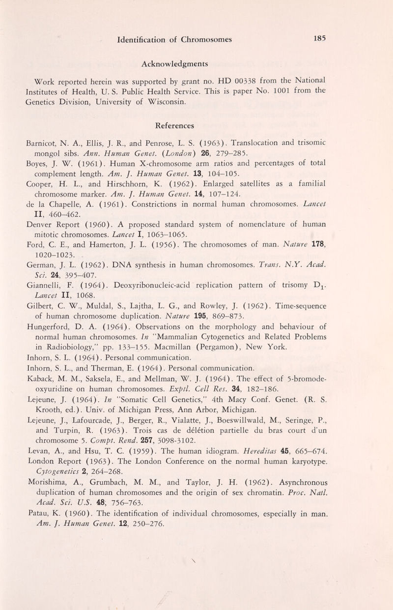 Identification of Chromosomes 185 Acknowledgments Work reported herein was supported by grant no. HD 00338 from the National Institutes of Health, U. S. Public Health Service. This is paper No. 1001 from the Genetics Division, University of Wisconsin. References Barnicot, N. A., Ellis, J. R., and Penrose, L. S. (1963). Translocation and trisomie mongol sibs. Ann. Human Genet. {London) 26, 279—285. Boyes, J. W. (I96l). Human X-chromosome arm ratios and percentages of total complement length. Am. J. Human Genet. 13, 104-105. Cooper, H. L., and Hirschhorn, К. (1962). Enlarged satellites as a familial chromosome marker. Am. J. Human Genet. 14, 107-124. de la Chapelle, A. (I96l). Constrictions in normal human chromosomes. Lancet II, 460-462. Denver Report (i960). A proposed standard system of nomenclature of human mitotic chromosomes. Lancet I, 1063-1065. Ford, C. E., and Hamerton, J. L. (1956). The chromosomes of man. Nature 178, 1020-1023. . German, J. L. (1962). DNA synthesis in human chromosomes. Trans. N.Y. Acad. Sci. 24, 395-407. Giannelli, F, (1964). Deoxyribonucleic-acid replication pattern of trisomy Dj^. Lancet II, 1068. Gilbert, C. W., Muldal, S., Lajtha, L. G., and Rowley, J. (1962). Time-sequence of human chromosome duplication. Nature 195, 869-873. Hungerford, D. A. (1964). Observations on the morphology and behaviour of normal human chromosomes. In Mammalian Cytogenetics and Related Problems in Radiobiology, pp. 133-155. Macmillan (Pergamon), New York. Inhorn, S. L. (1964). Personal communication. Inhorn, S. L., and Therman, E. (1964). Personal communication. Kaback, M. M., Saksela, E., and Mellman, W. J. (1964). The effect of 5-bromode- oxyuridine on human chromosomes. Exptl. Cell Res. 34, 182-186. Lejeune, J. (1964). In Somatic Cell Genetics, 4th Macy Conf. Genet. (R. S. Krooth, ed.). Univ. of Michigan Press, Ann Arbor, Michigan. Lejeune, J., Lafourcade, J., Berger, R., Vialatte, J., Boeswillwald, M., Seringe, P., and Turpin, R. (1963). Trois cas de délétion partielle du bras court d'un chromosome 5. Compt. Rend. 257, 3098-3102. Levan, A., and Hsu, T. C. (1959). The human idiogram. Hereditas 45, ббЪ—бПА. London Report (1963). The London Conference on the normal human karyotype. Cytogenetics 2, 264-268. Morishima, A., Grumbach, M. M., and Taylor, J. H. (1962). Asynchronous duplication of human chromosomes and the origin of sex chromatin. Proc. Natl. Acad. Sci. U.S. 48; 756-763. Patau, K. (I960). The identification of individual chromosomes, especially in man. Am. J. Human Genet. 12, 250-276. \