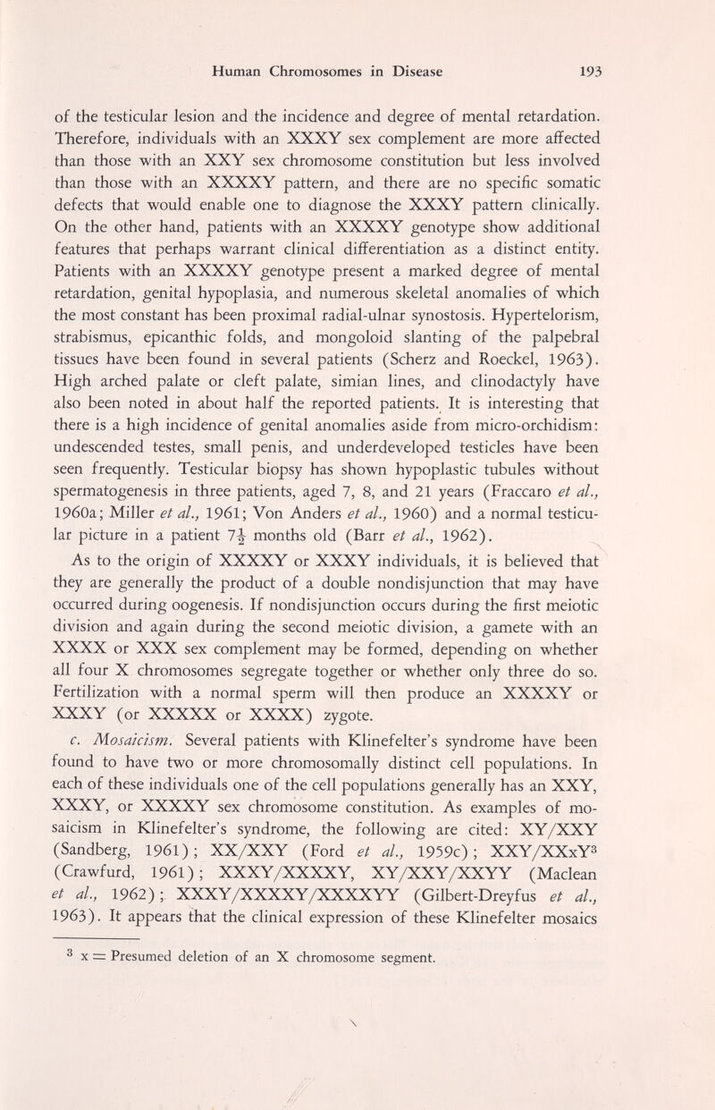 Human Chromosomes in Disease 193 of the testicular lesion and the incidence and degree of mental retardation. Therefore, individuals with an XXXY sex complement are more affected than those with an XXY sex chromosome constitution but less involved than those with an XXXXY pattern, and there are no specific somatic defects that would enable one to diagnose the XXXY pattern clinically. On the other hand, patients with an XXXXY genotype show additional features that perhaps warrant clinical difl?erentiation as a distinct entity. Patients with an XXXXY genotype present a marked degree of mental retardation, genital hypoplasia, and numerous skeletal anomalies of which the most constant has been proximal radial-ulnar synostosis. Hypertelorism, strabismus, epicanthic folds, and mongoloid slanting of the palpebral tissues have been found in several patients (Scherz and Roeckel, 1963). High arched palate or cleft palate, simian lines, and clinodactyly have also been noted in about half the reported patients. It is interesting that there is a high incidence of genital anomalies aside from micro-orchidism : undescended testes, small penis, and underdeveloped testicles have been seen frequently. Testicular biopsy has shown hypoplastic tubules without spermatogenesis in three patients, aged 7, 8, and 21 years (Fraccaro et al., 19бОа; Miller et al., 19б1; Von Anders et al., I960) and a normal testicu¬ lar picture in a patient 7^ months old (Barr et al., 1962). As to the origin of XXXXY or XXXY individuals, it is believed that they are generally the product of a double nondisjunction that may have occurred during oogenesis. If nondisjunction occurs during the first meiotic division and again during the second meiotic division, a gamete with an XXXX or XXX sex complement may be formed, depending on whether all four X chromosomes segregate together or whether only three do so. Fertilization with a normal sperm will then produce an XXXXY or XXXY (or XXXXX or XXXX) zygote. c. Mosaicism. Several patients with Klinefelter's syndrome have been found to have two or more chromosomally distinct cell populations. In each of these individuals one of the cell populations generally has an XXY, XXXY, or XXXXY sex chromosome constitution. As examples of mo¬ saicism in Klinefelter's syndrome, the following are cited: XY/XXY (Sandberg, 196I); XX/XXY (Ford et al, 1959c); XXY/XXxY^ (Crawfurd, 1961); XXXY/XXXXY, XY/XXY/XXYY (Maclean et al, 1962); XXXY/XXXXY/XXXXYY (Gilbert-Dreyfus et al, 1963). It appears that the clinical expression of these Klinefelter mosaics ® X = Presumed deletion of an X chromosome segment. \