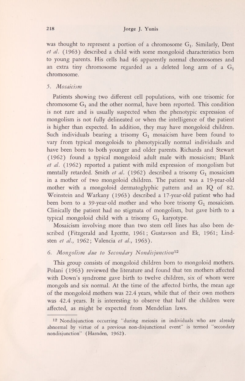 218 Jorge J. Yunis was thought to represent a portion of a chromosome Gi. Similarly, Dent et al. (1963) described a child with some mongoloid characteristics born to young parents. His cells had 46 apparently normal chromosomes and an extra tiny chromosome regarded as a deleted long arm of a chromosome. 5. Mosaicism Patients showing two different cell populations, with one trisomie for chromosome Gj and the other normal, have been reported. This condition is not rare and is usually suspected when the phenotypic expression of mongolism is not fully delineated or when the intelligence of the patient is higher than expected. In addition, they may have mongoloid children. Such individuals bearing a trisomy G^ mosaicism have been found to vary from typical mongoloids to phenotypically normal individuals and have been born to both younger and older parents. Richards and Stewart (1962) found a typical mongoloid adult male with mosaicism; Blank et al. (1962) reported a patient with mild expression of mongolism but mentally retarded. Smith et al. (1962) described a trisomy Gi mosaicism in a mother of two mongoloid children. The patient was a 19-year-old mother with a mongoloid dermatoglyphic pattern and an IQ of 82. Weinstein and Warkany (1963) described a 17-year-old patient who had been born to a 39-year-old mother and who bore trisomy G^ mosaicism. Clinically the patient had no stigmata of mongolism, but gave birth to a typical mongoloid child with a trisomy Gi karyotype. Mosaicism involving more than two stem cell lines has also been de¬ scribed (Fitzgerald and Lycette, 196I ; Gustavson and Ek, 1961; Lind¬ sten et al., 1962; Valencia et al., 19бЗ). 6. Mongolism due to Secondary Nondisjunction^'^ This group consists of mongoloid children born to mongoloid mothers. Polani (1963) reviewed the literature and found that ten mothers affected with Down's syndrome gave birth to twelve children, six of whom were mongols and six normal. At the time of the affected births, the mean age of the mongoloid mothers was 22.4 years, while that of their own mothers was 42.4 years. It is interesting to observe that half the children were affected, as might be expected from Mendelian laws. 12 Nondisjunction occurring during meiosis in individuals who are already abnormal by virtue of a previous non-disjunctional event is termed secondary nondisjunction (Harnden, 1962).