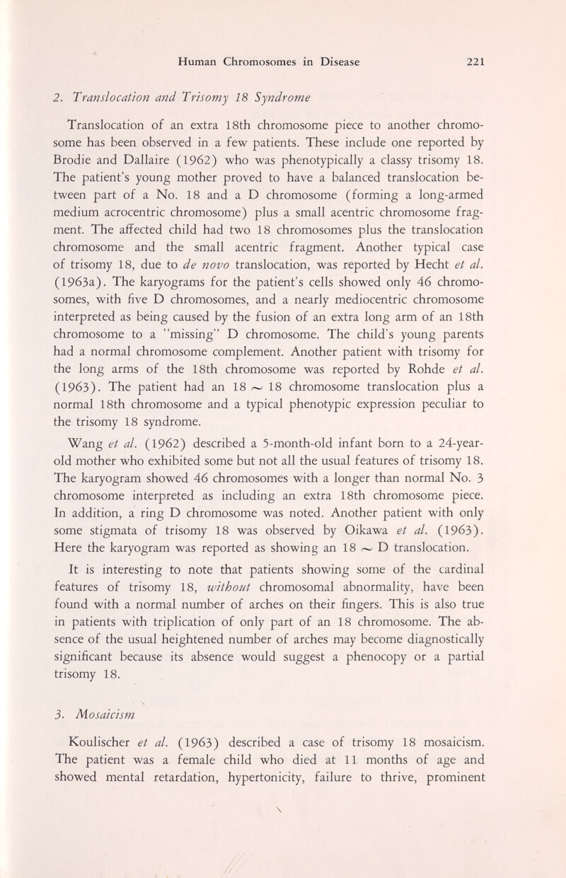 Human Chromosomes in Disease 221 2. Translocation and Trisomy 18 Syndrome Translocation of an extra 18th chromosome piece to another chromo¬ some has been observed in a few patients. These include one reported by Brodie and Dallaire (1962) who was phenotypically a classy trisomy 18. The patient's young mother proved to have a balanced translocation be¬ tween part of a No. 18 and a D chromosome (forming a long-armed medium acrocentric chromosome) plus a small acentric chromosome frag¬ ment. The aiïected child had two 18 chromosomes plus the translocation chromosome and the small acentric fragment. Another typical case of trisomy 18, due to de novo translocation, was reported by Hecht et al. (19бЗа). The karyograms for the patient's cells showed only 46 chromo¬ somes, with five D chromosomes, and a nearly mediocentric chromosome interpreted as being caused by the fusion of an extra long arm of an 18th chromosome to a missing D chromosome. The child's young parents had a normal chromosome complement. Another patient with trisomy for the long arms of the 18th chromosome was reported by Rohde et al. (1963). The patient had an 18 18 chromosome translocation plus a normal 18th chromosome and a typical phenotypic expression peculiar to the trisomy 18 syndrome. Wang et al. (19б2) described a 5-month-old infant born to a 24-year- old mother who exhibited some but not all the usual features of trisomy 18. The karyogram showed 46 chromosomes with a longer than normal No. 3 chromosome interpreted as including an extra 18th chromosome piece. In addition, a ring D chromosome was noted. Another patient with only some stigmata of trisomy 18 was observed by Oikawa et al. (1963). Here the karyogram was reported as showing an 18 z--' D translocation. It is interesting to note that patients showing some of the cardinal features of trisomy 18, without chromosomal abnormality, have been found with a normal number of arches on their fingers. This is also true in patients with triplication of only part of an 18 chromosome. The ab¬ sence of the usual heightened number of arches may become diagnostically significant because its absence would suggest a phenocopy or a partial trisomy 18. 3. Mosaicism Koulischer et al. (1963) described a case of trisomy 18 mosaicism. The patient was a female child who died at 11 months of age and showed mental retardation, hypertonicity, failure to thrive, prominent \