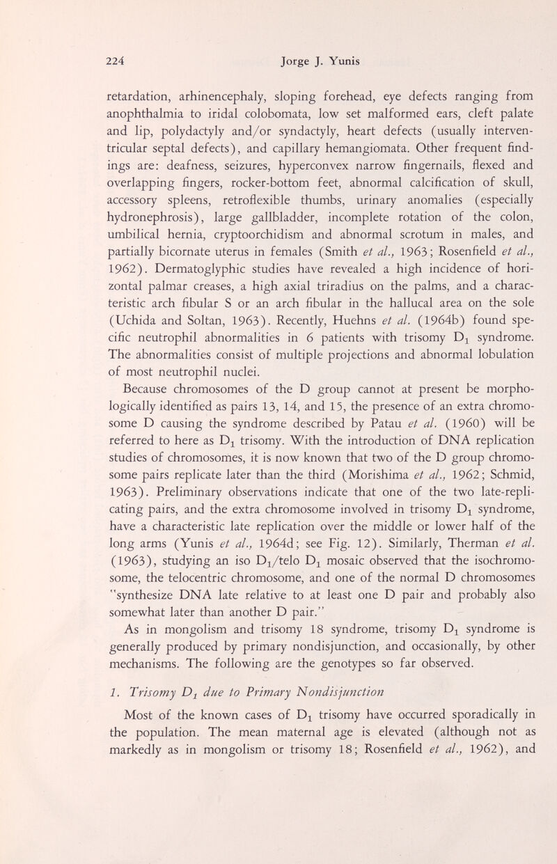 224 Jorge J. Yunis retardation, arhinencephaly, sloping forehead, eye defects ranging from anophthalmia to iridai colobomata, low set malformed ears, cleft palate and lip, Polydactyly and/or syndactyly, heart defects (usually interven¬ tricular septal defects), and capillary hemangiomata. Other frequent find¬ ings are: deafness, seizures, hyperconvex narrow fingernails, flexed and overlapping fingers, rocker-bottom feet, abnormal calcification of skull, accessory spleens, retroflexible thumbs, urinary anomalies (especially hydronephrosis), large gallbladder, incomplete rotation of the colon, umbilical hernia, cryptoorchidism and abnormal scrotum in males, and partially bicornate uterus in females (Smith et al., 1963; Rosenfield et al., 1962). Dermatoglyphic studies have revealed a high incidence of hori¬ zontal palmar creases, a high axial triradius on the palms, and a charac¬ teristic arch fibular S or an arch fibular in the hallucal area on the sole (Uchida and Soltan, 1963). Recently, Huehns et al. (1964b) found spe¬ cific neutrophil abnormalities in 6 patients with trisomy syndrome. The abnormalities consist of multiple projections and abnormal lobulation of most neutrophil nuclei. Because chromosomes of the D group cannot at present be morpho¬ logically identified as pairs 13, 14, and 15, the presence of an extra chromo¬ some D causing the syndrome described by Patau et al. (I960) will be referred to here as trisomy. With the introduction of DNA replication studies of chromosomes, it is now known that two of the D group chromo¬ some pairs replicate later than the third (Morishima et al., 1962; Schmid, 1963). Preliminary observations indicate that one of the two late-repli¬ cating pairs, and the extra chromosome involved in trisomy Di syndrome, have a characteristic late replication over the middle or lower half of the long arms (Yunis et al., 1964d; see Fig. 12). Similarly, Therman et al. (1963), studying an iso D^/telo mosaic observed that the isochromo- some, the telocentric chromosome, and one of the normal D chromosomes synthesize DNA late relative to at least one D pair and probably also somewhat later than another D pair. As in mongolism and trisomy 18 syndrome, trisomy Dj syndrome is generally produced by primary nondisjunction, and occasionally, by other mechanisms. The following are the genotypes so far observed. 1. Trisomy due to Primary Nondisjunction Most of the known cases of D^ trisomy have occurred sporadically in the population. The mean maternal age is elevated (although not as markedly as in mongolism or trisomy 18; Rosenfield et al., 19б2), and