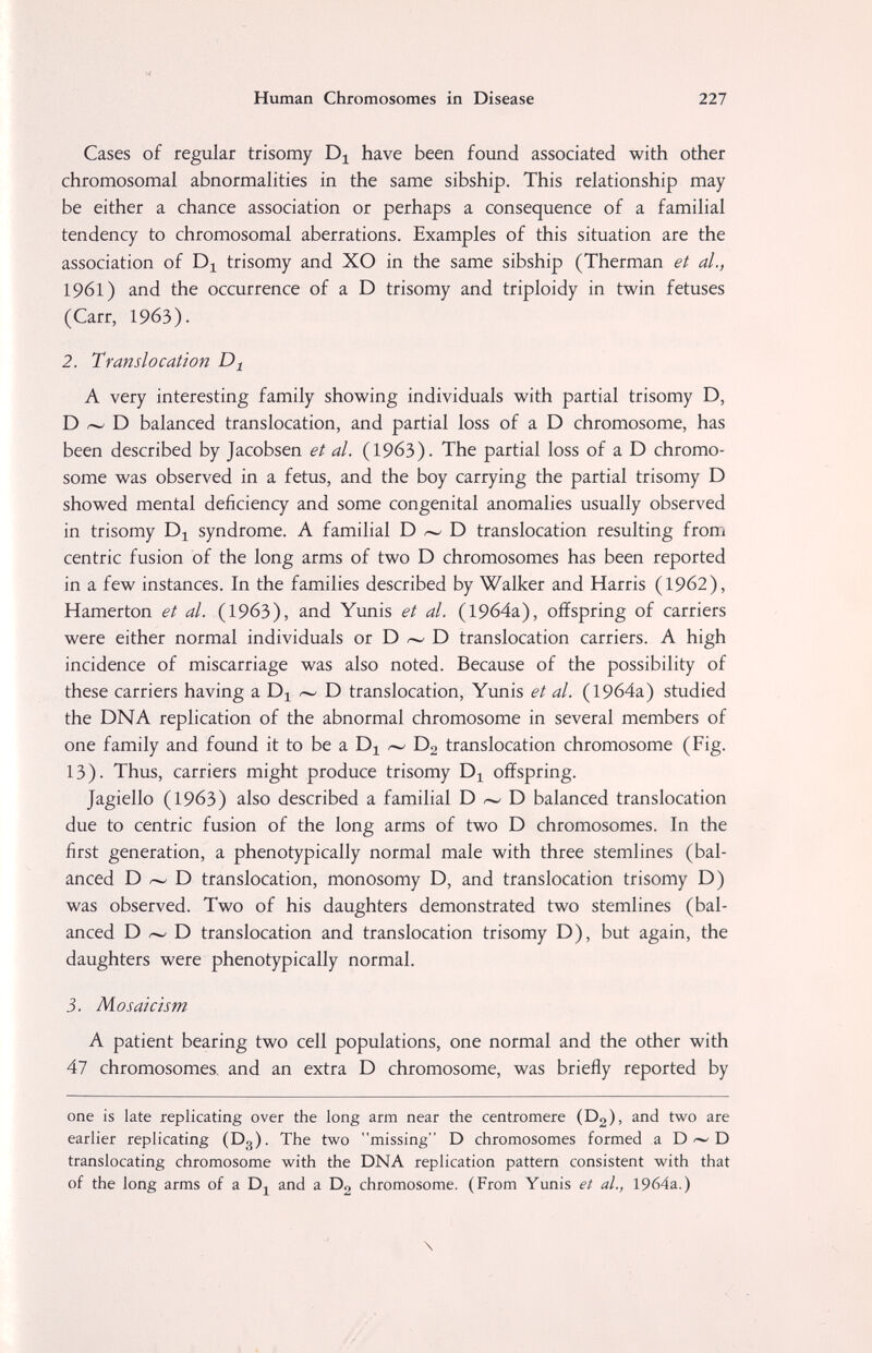 Human Chromosomes in Disease 227 Cases of regular trisomy Dj have been found associated with other chromosomal abnormalities in the same sibship. This relationship may be either a chance association or perhaps a consequence of a familial tendency to chromosomal aberrations. Examples of this situation are the association of trisomy and XO in the same sibship (Therman et al., 1961) and the occurrence of a D trisomy and triploidy in twin fetuses (Carr, 1963). 2. Translocation A very interesting family showing individuals with partial trisomy D, D ^ D balanced translocation, and partial loss of a D chromosome, has been described by Jacobsen et al. (1963). The partial loss of a D chromo¬ some was observed in a fetus, and the boy carrying the partial trisomy D showed mental deficiency and some congenital anomalies usually observed in trisomy Di syndrome. A familial D D translocation resulting from centric fusion of the long arms of two D chromosomes has been reported in a few instances. In the families described by Walker and Harris (1962), Hamerton et al. (1963), and Yunis et al. (19б4а), offspring of carriers were either normal individuals or D - D translocation carriers. A high incidence of miscarriage was also noted. Because of the possibility of these carriers having a ^^ D translocation, Yunis et al. (19б4а) studied the DNA replication of the abnormal chromosome in several members of one family and found it to be a D2 translocation chromosome (Fig. 13). Thus, carriers might produce trisomy offspring. Jagiello (1963) also described a familial D D balanced translocation due to centric fusion of the long arms of two D chromosomes. In the first generation, a phenotypically normal male with three stemlines (bal¬ anced D /-w- D translocation, monosomy D, and translocation trisomy D) was observed. Two of his daughters demonstrated two stemlines (bal¬ anced D D translocation and translocation trisomy D), but again, the daughters were phenotypically normal. 3. Mosaicism A patient bearing two cell populations, one normal and the other with 47 chromosomes, and an extra D chromosome, was briefly reported by one is late replicating over the long arm near the centromere (Dg), and two are earlier replicating (Dg). The two missing D chromosomes formed a DD translocating chromosome with the DNA replication pattern consistent with that of the long arms of a Dj^ and a Dg chromosome. (From Yunis et al., 1964a.) \