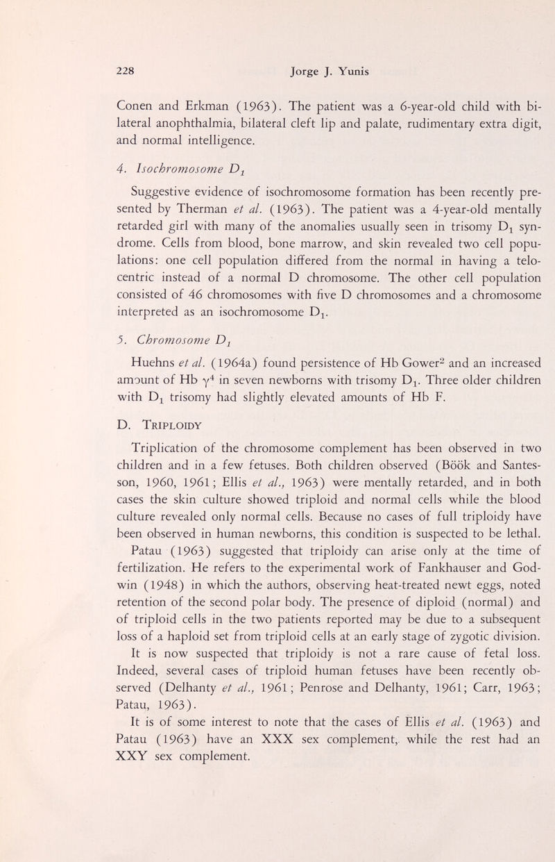 228 Jorge J. Yunis Conen and Erkman (1963). The patient was a 6-year-old child with bi¬ lateral anophthalmia, bilateral cleft lip and palate, rudimentary extra digit, and normal intelligence. 4. Isochromosome Suggestive evidence of isochromosome formation has been recently pre¬ sented by Therman et al. (1963). The patient was a 4-year-old mentally retarded girl with many of the anomalies usually seen in trisomy syn¬ drome. Cells from blood, bone marrow, and skin revealed two cell popu¬ lations: one cell population differed from the normal in having a telo¬ centric instead of a normal D chromosome. The other cell population consisted of 46 chromosomes with five D chromosomes and a chromosome interpreted as an isochromosome D^. 3. Chromosome Huehns et al. (19б4а) found persistence of Hb Gower^ and an increased amount of Hb in seven newborns with trisomy D^. Three older children with trisomy had slightly elevated amounts of Hb F. D. Triploidy Triplication of the chromosome complement has been observed in two children and in a few fetuses. Both children observed (Book and Santes- son, i960, 1961 ; Ellis et al., 1963) were mentally retarded, and in both cases the skin culture showed triploid and normal cells while the blood culture revealed only normal cells. Because no cases of full triploidy have been observed in human newborns, this condition is suspected to be lethal. Patau (1963) suggested that triploidy can arise only at the time of fertilization. He refers to the experimental work of Fankhauser and God¬ win (1948) in which the authors, observing heat-treated newt eggs, noted retention of the second polar body. The presence of diploid (normal) and of triploid ceils in the two patients reported may be due to a subsequent loss of a haploid set from triploid cells at an early stage of zygotic division. It is now suspected that triploidy is not a rare cause of fetal loss. Indeed, several cases of triploid human fetuses have been recently ob¬ served (Delhanty et al., 1961; Penrose and Delhanty, 196I; Carr, 1963; Patau, 1963). It is of some interest to note that the cases of Ellis et al. (1963) and Patau (1963) have an XXX sex complement,, while the rest had an XXY sex complement.