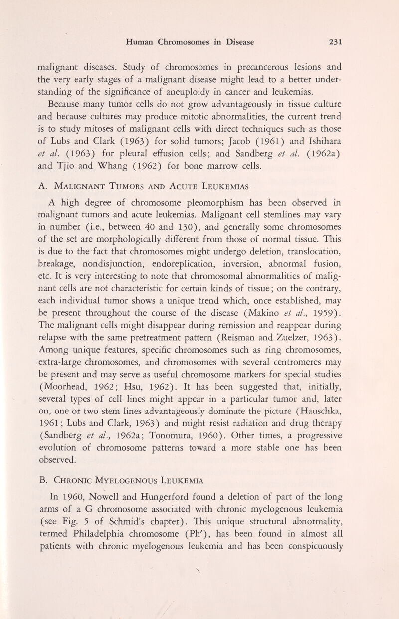 Human Chromosomes in Disease 231 malignant diseases. Study of chromosomes in precancerous lesions and the very early stages of a malignant disease might lead to a better under¬ standing of the significance of aneuploidy in cancer and leukemias. Because many tumor cells do not grow advantageously in tissue culture and because cultures may produce mitotic abnormalities, the current trend is to study mitoses of malignant cells with direct techniques such as those of Lubs and Clark (1963) for solid tumors; Jacob (1961) and Ishihara et al. (1963) for pleural effusion cells; and Sandberg et al. (19б2а) and Tjio and Whang (1962) for bone marrow cells. A. Malignant Tumors and Acute Leukemias A high degree of chromosome pleomorphism has been observed in malignant tumors and acute leukemias. Malignant cell stemlines may vary in number (i.e., between 40 and 130), and generally some chromosomes of the set are morphologically different from those of normal tissue. This is due to the fact that chromosomes might undergo deletion, translocation, breakage, nondisjunction, endoreplication, inversion, abnormal fusion, etc. It is very interesting to note that chromosomal abnormalities of malig¬ nant cells are not characteristic for certain kinds of tissue ; on the contrary, each individual tumor shows a unique trend which, once established, may be present throughout the course of the disease (Makino et al., 1959). The malignant cells might disappear during remission and reappear during relapse with the same pretreatment pattern (Reisman and Zuelzer, 1963). Among unique features, specific chromosomes such as ring chromosomes, extra-large chromosomes, and chromosomes with several centromeres may be present and may serve as useful chromosome markers for special studies (Moorhead, 1962; Hsu, 1962). It has been suggested that, initially, several types of cell lines might appear in a particular tumor and, later on, one or two stem lines advantageously dominate the picture (Hauschka, 1961 ; Lubs and Clark, 1963) and might resist radiation and drug therapy (Sandberg et al., 19б2а; Tonomura, I960). Other times, a progressive evolution of chromosome patterns toward a more stable one has been observed. B. Chronic Myelogenous Leukemia In i960, Nowell and Hungerford found a deletion of part of the long arms of a G chromosome associated with chronic myelogenous leukemia (see Fig. 5 of Schmid's chapter). This unique structural abnormality, termed Philadelphia chromosome (Ph'), has been found in almost all patients with chronic myelogenous leukemia and has been conspicuously \